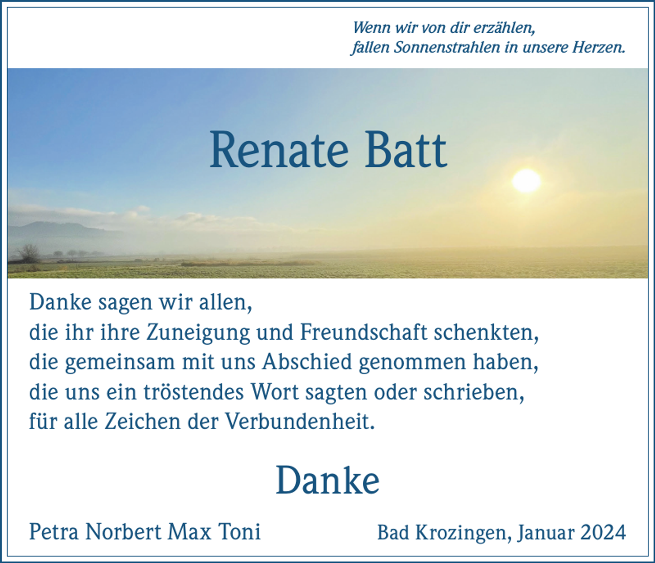 <p>Wenn wir von dir erzählen,<br />fallen Sonnenstrahlen in unsere Herzen.</p><p>Renate Batt<br />Danke sagen wir allen,<br />die ihr ihre Zuneigung und Freundschaft schenkten,<br />die gemeinsam mit uns Abschied genommen haben,<br />die uns ein tröstendes Wort sagten oder schrieben,<br />für alle Zeichen der Verbundenheit.</p><p>Danke<br />Petra Norbert Max Toni</p><p>Bad Krozingen, Januar 2024</p>
