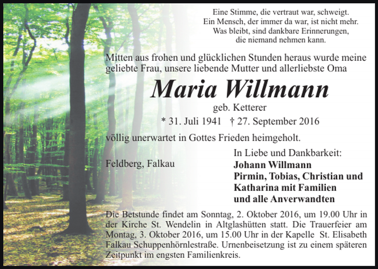 <p>Eine Stimme, die vertraut war, schweigt.<br />Ein Mensch, der immer da war, ist nicht mehr.<br />Was bleibt, sind dankbare Erinnerungen,<br />die niemand nehmen kann.</p><p>Mitten aus frohen und glücklichen Stunden heraus wurde meine<br />geliebte Frau, unsere liebende Mutter und allerliebste Oma</p><p>Maria Willmann<br />geb. Ketterer<br />* 31. Juli 1941 † 27. September 2016<br />völlig unerwartet in Gottes Frieden heimgeholt.<br />In Liebe und Dankbarkeit:<br />Feldberg, Falkau<br />Johann Willmann<br />Pirmin, Tobias, Christian und<br />Katharina mit Familien<br />und alle Anverwandten<br />Die Betstunde findet am Sonntag, 2. Oktober 2016, um 19.00 Uhr in<br />der Kirche St. Wendelin in Altglashütten statt. Die Trauerfeier am<br />Montag, 3. Oktober 2016, um 15.00 Uhr in der Kapelle St. Elisabeth<br />Falkau Schuppenhörnlestraße. Urnenbeisetzung ist zu einem späteren<br />Zeitpunkt im engsten Familienkreis.</p>
