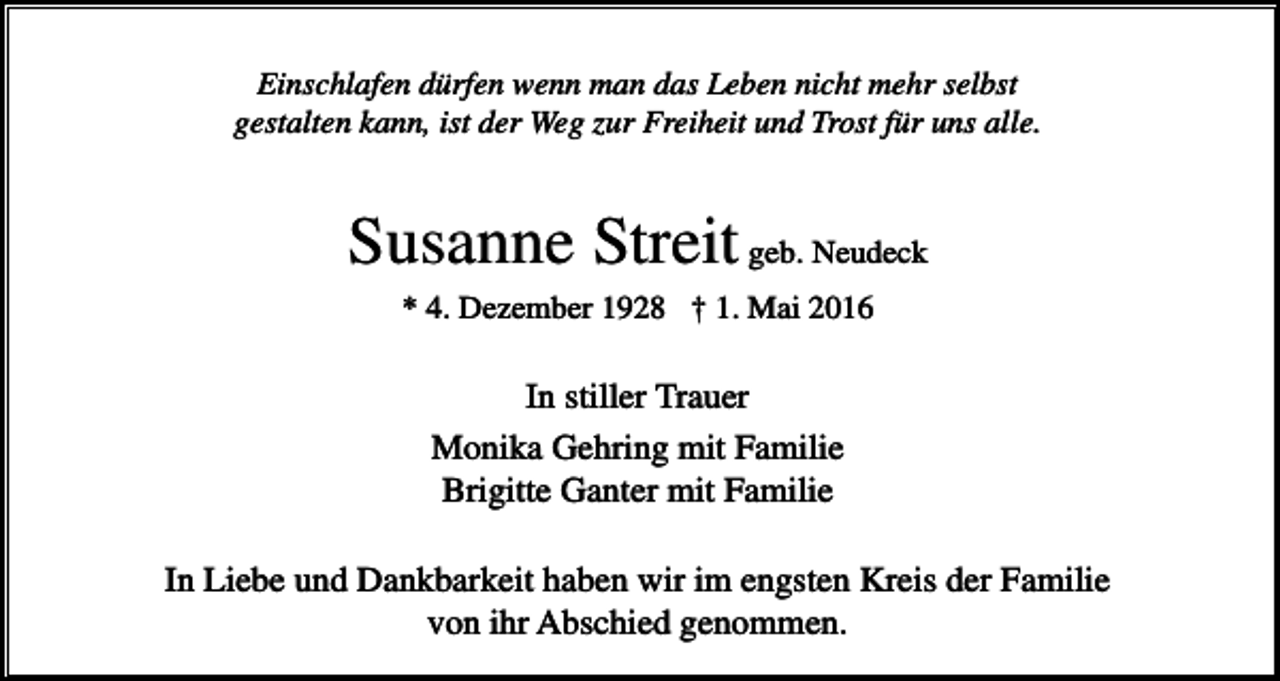 <p>Einschlafen dürfen wenn man das Leben nicht mehr selbst<br />gestalten kann, ist der Weg zur Freiheit und Trost für uns alle.</p><p>Susanne Streit geb. Neudeck<br />* 4. Dezember 1928 † 1. Mai 2016</p><p>In stiller Trauer<br />Monika Gehring mit Familie<br />Brigitte Ganter mit Familie<br />In Liebe und Dankbarkeit haben wir im engsten Kreis der Familie<br />von ihr Abschied genommen.</p>