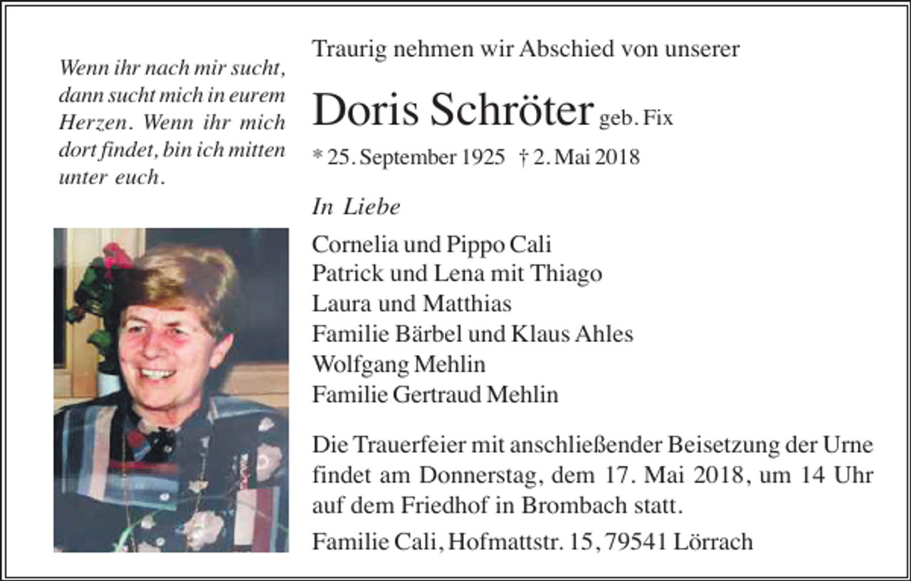 <p>Wenn ihr nach mir sucht,<br />dann sucht mich in eurem<br />Herzen. Wenn ihr mich<br />dort findet, bin ich mitten<br />unter euch.</p><p>Traurig nehmen wir Abschied von unserer</p><p>Doris Schröter geb. Fix<br />* 25. September 1925 † 2. Mai 2018</p><p>In Liebe<br />Cornelia und Pippo Cali<br />Patrick und Lena mit Thiago<br />Laura und Matthias<br />Familie Bärbel und Klaus Ahles<br />Wolfgang Mehlin<br />Familie Gertraud Mehlin<br />Die Trauerfeier mit anschließender Beisetzung der Urne<br />findet am Donnerstag, dem 17. Mai 2018, um 14 Uhr<br />auf dem Friedhof in Brombach statt.<br />Familie Cali, Hofmattstr. 15, 79541 Lörrach</p>