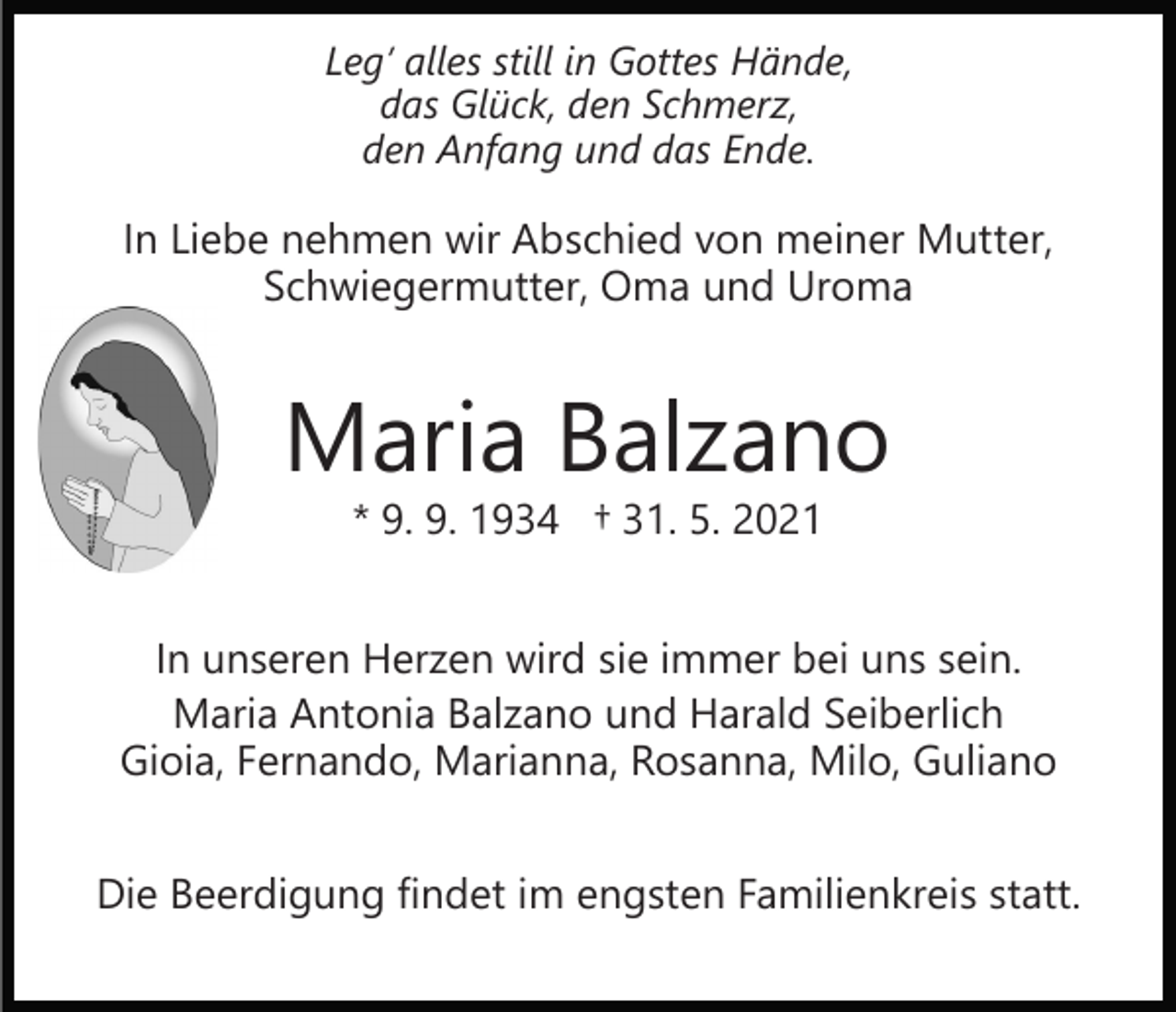 <p>Leg’ alles still in Gottes Hände,<br />das Glück, den Schmerz,<br />den Anfang und das Ende.</p><p>In Liebe nehmen wir Abschied von meiner Mutter,<br />Schwiegermutter, Oma und Uroma</p><p>Maria Balzano<br />* 9. 9. 1934 † 31. 5. 2021</p><p>In unseren Herzen wird sie immer bei uns sein.<br />Maria Antonia Balzano und Harald Seiberlich<br />Gioia, Fernando, Marianna, Rosanna, Milo, Guliano<br />Die Beerdigung findet im engsten Familienkreis statt.</p>
