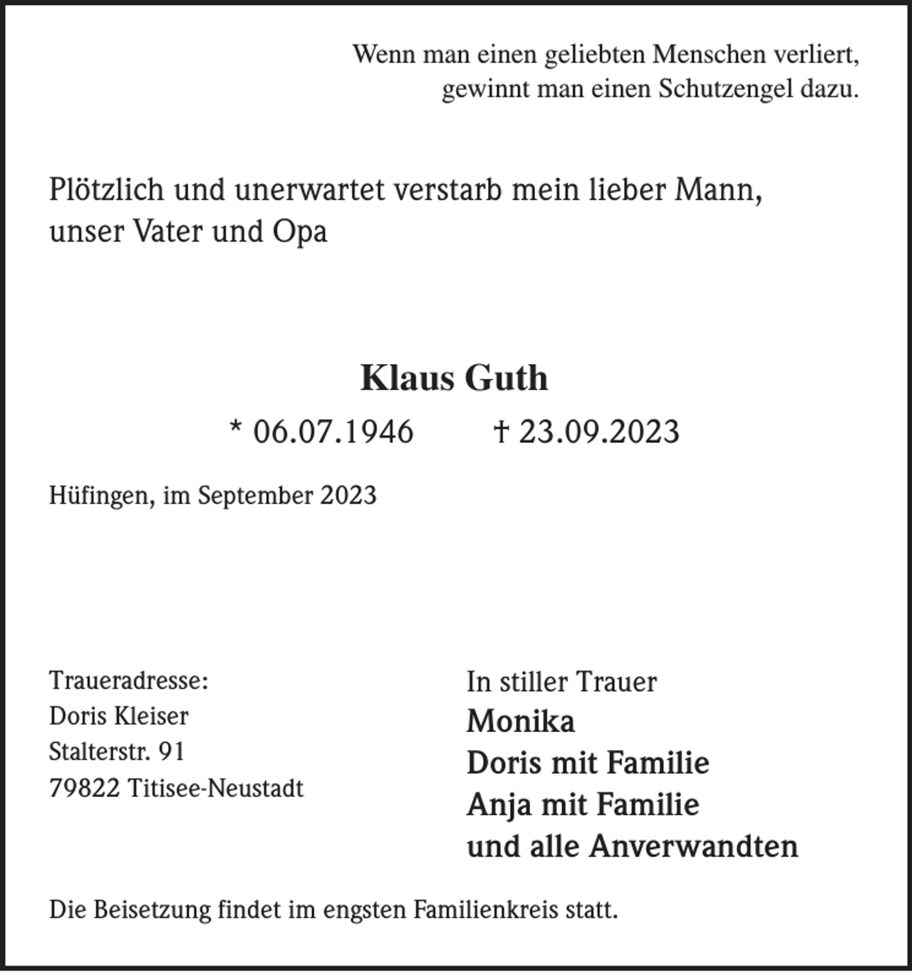 <p>Wenn man einen geliebten Menschen verliert,<br />gewinnt man einen Schutzengel dazu.</p><p>Plötzlich und unerwartet verstarb mein lieber Mann,<br />unser Vater und Opa</p><p>Klaus Guth<br />* 06.07.1946</p><p>† 23.09.2023</p><p>Hüfingen, im September 2023</p><p>Traueradresse:<br />Doris Kleiser<br />Stalterstr. 91<br />79822 Titisee-Neustadt</p><p>In stiller Trauer</p><p>Monika<br />Doris mit Familie<br />Anja mit Familie<br />und alle Anverwandten</p><p>Die Beisetzung findet im engsten Familienkreis statt.</p>
