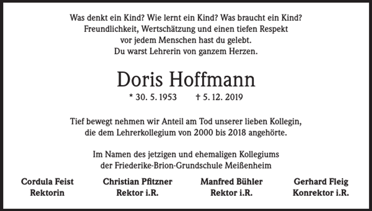 <p>Was denkt ein Kind? Wie lernt ein Kind? Was braucht ein Kind?<br />Freundlichkeit, Wertschätzung und einen tiefen Respekt<br />vor jedem Menschen hast du gelebt.<br />Du warst Lehrerin von ganzem Herzen.</p><p>Doris Hoffmann<br />* 30. 5. 1953</p><p>† 5. 12. 2019</p><p>Tief bewegt nehmen wir Anteil am Tod unserer lieben Kollegin,<br />die dem Lehrerkollegium von 2000 bis 2018 angehörte.<br />Im Namen des jetzigen und ehemaligen Kollegiums<br />der Friederike-Brion-Grundschule Meißenheim<br />Cordula Feist</p><p>Rektorin</p><p>Christian Pfitzner<br />Rektor i.R.</p><p>Manfred Bühler<br />Rektor i.R.</p><p>Gerhard Fleig<br />Konrektor i.R.</p>