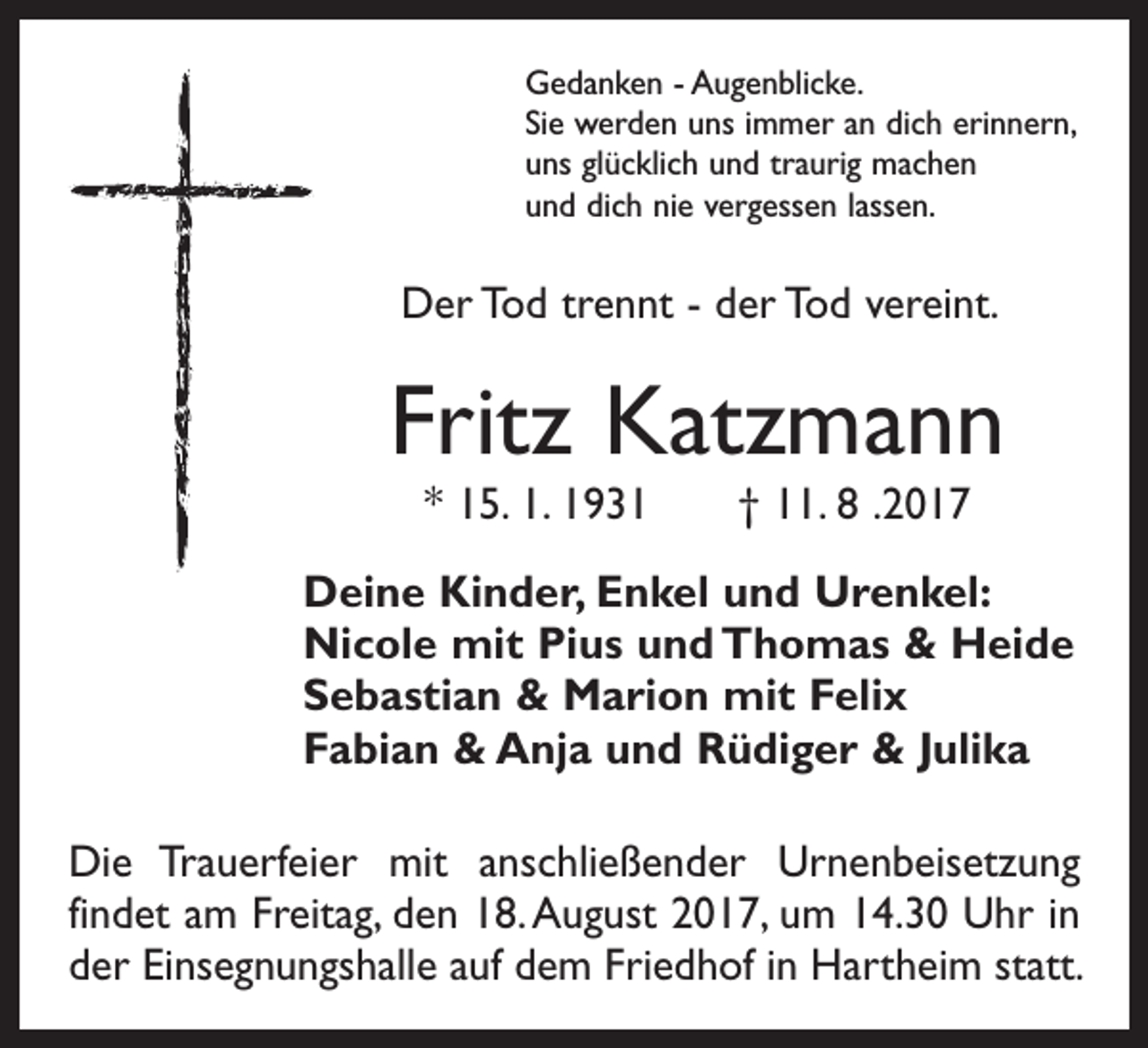 <p>Gedanken - Augenblicke.<br />Sie werden uns immer an dich erinnern,<br />uns glücklich und traurig machen<br />und dich nie vergessen lassen.</p><p>Der Tod trennt - der Tod vereint.</p><p>Fritz Katzmann<br />* 15. 1. 1931 † 11. 8 .2017</p><p>Deine Kinder, Enkel und Urenkel:<br />Nicole mit Pius und Thomas &amp; Heide<br />Sebastian &amp; Marion mit Felix<br />Fabian &amp; Anja und Rüdiger &amp; Julika<br />Die Trauerfeier mit anschließender Urnenbeisetzung<br />­findet am Freitag, den 18. August 2017, um 14.30 Uhr in<br />der Einsegnungshalle auf dem Friedhof in Hartheim statt.</p>
