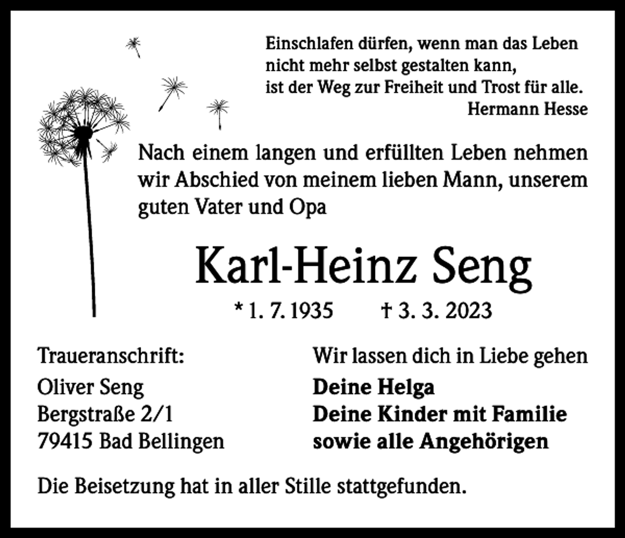 <p>Einschlafen dürfen, wenn man das Leben<br />nicht mehr selbst gestalten kann,<br />ist der Weg zur Freiheit und Trost für alle.</p><p>Hermann Hesse</p><p>Nach einem langen und erfüllten Leben nehmen<br />wir Abschied von meinem lieben Mann, unserem<br />guten Vater und Opa</p><p>Karl-Heinz Seng<br />* 1. 7. 1935 † 3. 3. 2023</p><p>Traueranschrift:<br />Oliver Seng<br />Bergstraße 2/1<br />79415 Bad Bellingen</p><p>Wir lassen dich in Liebe gehen<br />Deine Helga<br />Deine Kinder mit Familie<br />sowie alle Angehörigen</p><p>Die Beisetzung hat in aller Stille stattgefunden.</p>
