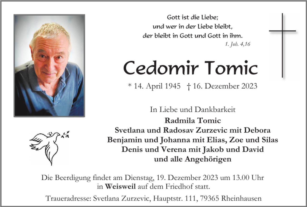 <p>Gott ist die Liebe;<br />und wer in der Liebe bleibt,<br />der bleibt in Gott und Gott in ihm.<br />1. Joh. 4,16</p><p>Cedomir Tomic<br />* 14. April 1945 † 16. Dezember 2023<br />In Liebe und Dankbarkeit<br />Radmila Tomic<br />Svetlana und Radosav Zurzevic mit Debora<br />Benjamin und Johanna mit Elias, Zoe und Silas<br />Denis und Verena mit Jakob und David<br />und alle Angehörigen<br />Die Beerdigung findet am Dienstag, 19. Dezember 2023 um 13.00 Uhr<br />in Weisweil auf dem Friedhof statt.<br />Traueradresse: Svetlana Zurzevic, Hauptstr. 111, 79365 Rheinhausen</p>