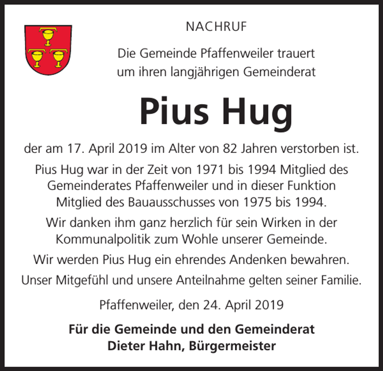 <p>NACHRUF<br />Die Gemeinde Pfaffenweiler trauert<br />um ihren langjährigen Gemeinderat</p><p>Pius Hug<br />der am 17. April 2019 im Alter von 82 Jahren verstorben ist.<br />Pius Hug war in der Zeit von 1971 bis 1994 Mitglied des<br />Gemeinderates Pfaffenweiler und in dieser Funktion<br />Mitglied des Bauausschusses von 1975 bis 1994.<br />Wir danken ihm ganz herzlich für sein Wirken in der<br />Kommunalpolitik zum Wohle unserer Gemeinde.<br />Wir werden Pius Hug ein ehrendes Andenken bewahren.<br />Unser Mitgefühl und unsere Anteilnahme gelten seiner Familie.<br />Pfaffenweiler, den 24. April 2019<br />Für die Gemeinde und den Gemeinderat<br />Dieter Hahn, Bürgermeister</p>
