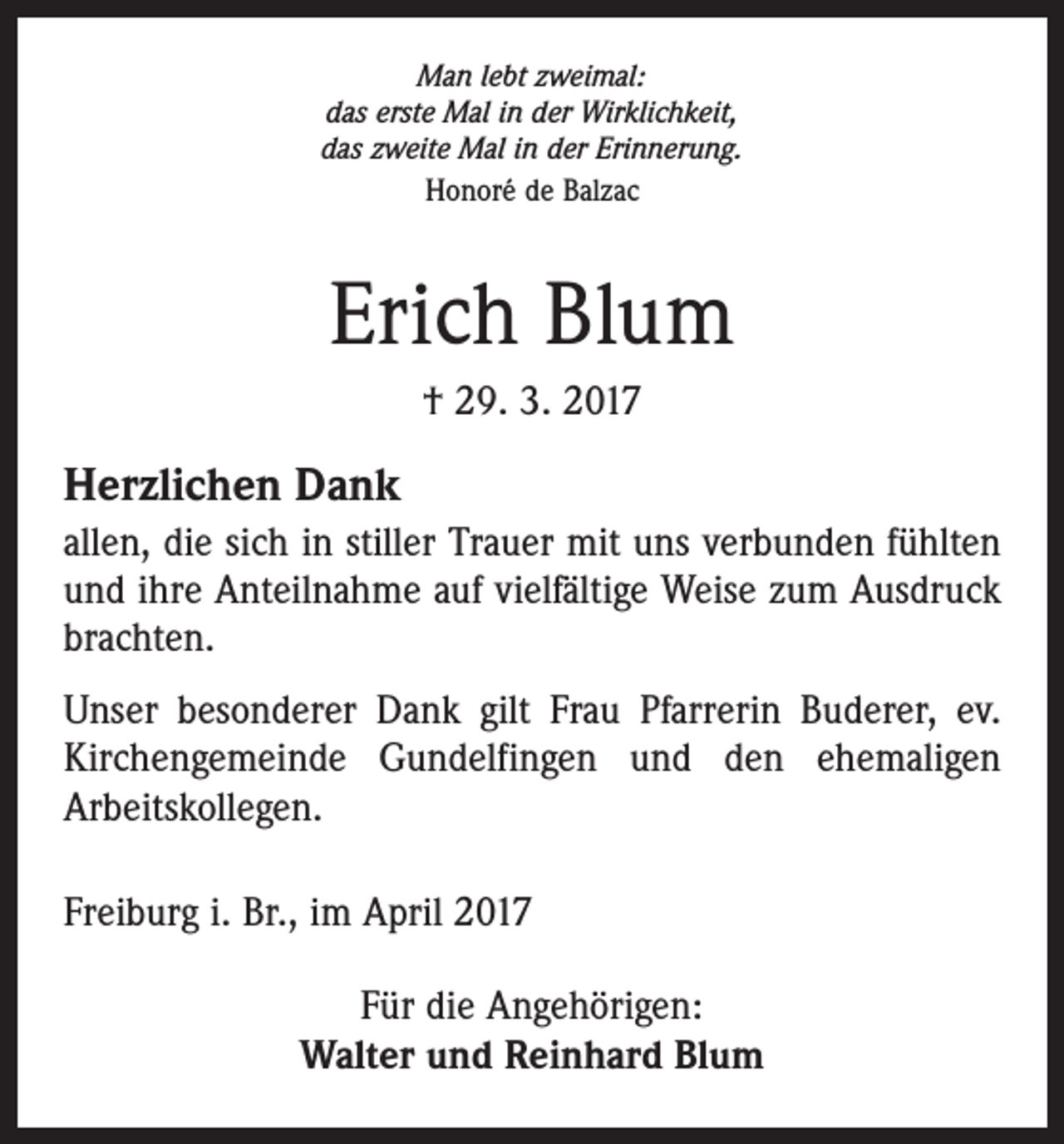 <p>Man lebt zweimal:<br />das erste Mal in der Wirklichkeit,<br />das zweite Mal in der Erinnerung.<br />Honoré de Balzac</p><p>Erich Blum<br />† 29. 3. 2017</p><p>Herzlichen Dank<br />allen, die sich in stiller Trauer mit uns verbunden fühlten<br />und ihre Anteilnahme auf vielfältige Weise zum Ausdruck<br />brachten.<br />Unser besonderer Dank gilt Frau Pfarrerin Buderer, ev.<br />Kirchengemeinde Gundelfingen und den ehemaligen<br />Arbeitskollegen.<br />Freiburg i. Br., im April 2017<br />Für die Angehörigen:<br />Walter und Reinhard Blum</p>