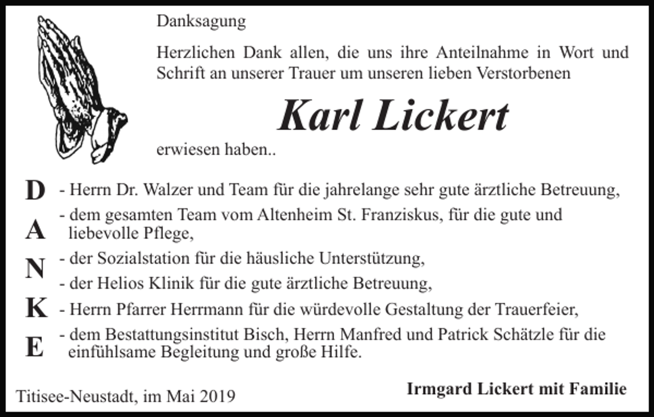 <p>Danksagung<br />Herzlichen Dank allen, die uns ihre Anteilnahme in Wort und<br />Schrift an unserer Trauer um unseren lieben Verstorbenen</p><p>erwiesen haben..</p><p>D<br />A<br />N<br />K<br />E</p><p>Karl Lickert</p><p>- Herrn Dr. Walzer und Team für die jahrelange sehr gute ärztliche Betreuung,<br />- dem gesamten Team vom Altenheim St. Franziskus, für die gute und<br />liebevolle Pflege,<br />- der Sozialstation für die häusliche Unterstützung,<br />- der Helios Klinik für die gute ärztliche Betreuung,<br />- Herrn Pfarrer Herrmann für die würdevolle Gestaltung der Trauerfeier,<br />- dem Bestattungsinstitut Bisch, Herrn Manfred und Patrick Schätzle für die<br />einfühlsame Begleitung und große Hilfe.</p><p>Titisee-Neustadt, im Mai 2019</p><p>Irmgard Lickert mit Familie</p>
