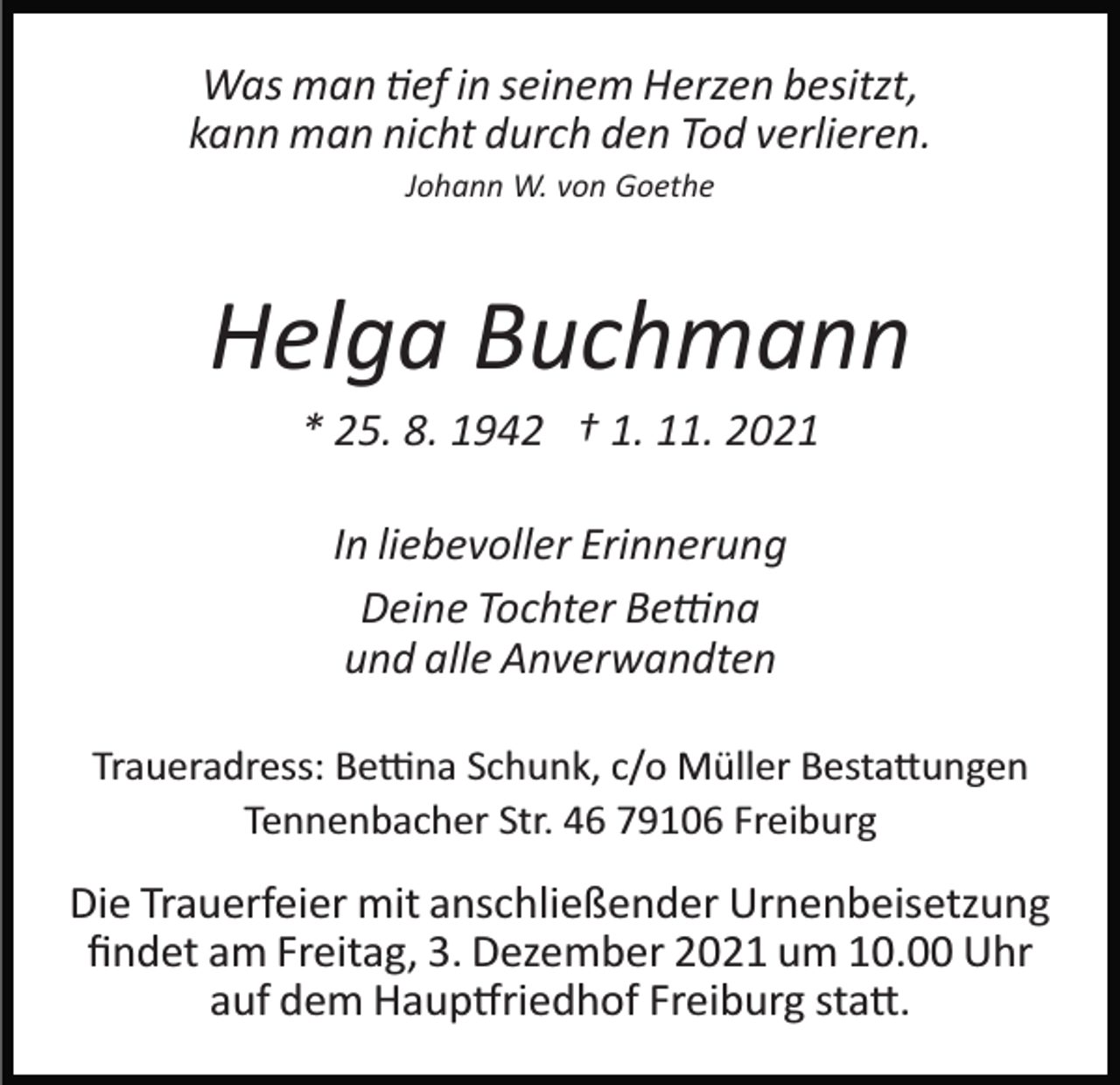 <p>Was man �ef in seinem Herzen besitzt,<br />kann man nicht durch den Tod verlieren.<br />Johann W. von Goethe</p><p>Helga Buchmann<br />* 25. 8. 1942 † 1. 11. 2021<br />In liebevoller Erinnerung<br />Deine Tochter Be�na<br />und alle Anverwandten<br />Traueradress: Be�na Schunk, c/o Müller Besta�ungen<br />Tennenbacher Str. 46 79106 Freiburg</p><p>Die Trauerfeier mit anschließender Urnenbeisetzung<br />ﬁndet am Freitag, 3. Dezember 2021 um 10.00 Uhr<br />auf dem Haup�riedhof Freiburg sta�.</p>