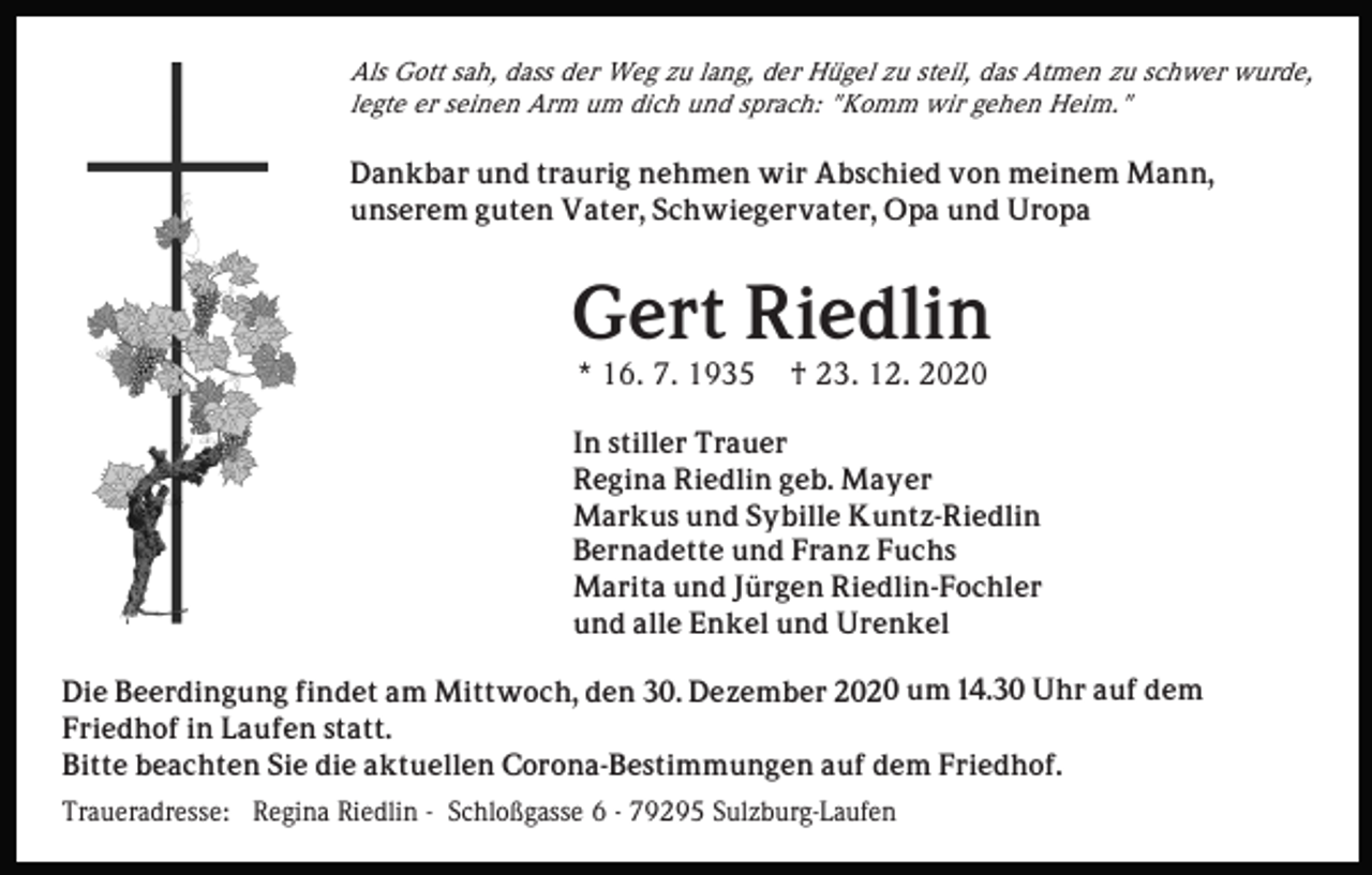 <p>Als Gott sah, dass der Weg zu lang, der Hügel zu steil, das Atmen zu schwer wurde,<br />legte er seinen Arm um dich und sprach: "Komm wir gehen Heim."</p><p>Dankbar und traurig nehmen wir Abschied von meinem Mann,<br />unserem guten Vater, Schwiegervater, Opa und Uropa</p><p>Gert Riedlin<br />* 16. 7. 1935</p><p>† 23. 12. 2020</p><p>In stiller Trauer<br />Regina Riedlin geb. Mayer<br />Markus und Sybille Kuntz-Riedlin<br />Bernadette und Franz Fuchs<br />Marita und Jürgen Riedlin-Fochler<br />und alle Enkel und Urenkel<br />Die Beerdingung findet am Mittwoch, den 30. Dezember 2020 um 14.30 Uhr auf dem<br />Friedhof in Laufen statt.<br />Bitte beachten Sie die aktuellen Corona-Bestimmungen auf dem Friedhof.</p><p>Traueradresse: Regina Riedlin - Schloßgasse 6 - 79295 Sulzburg-Laufen</p>