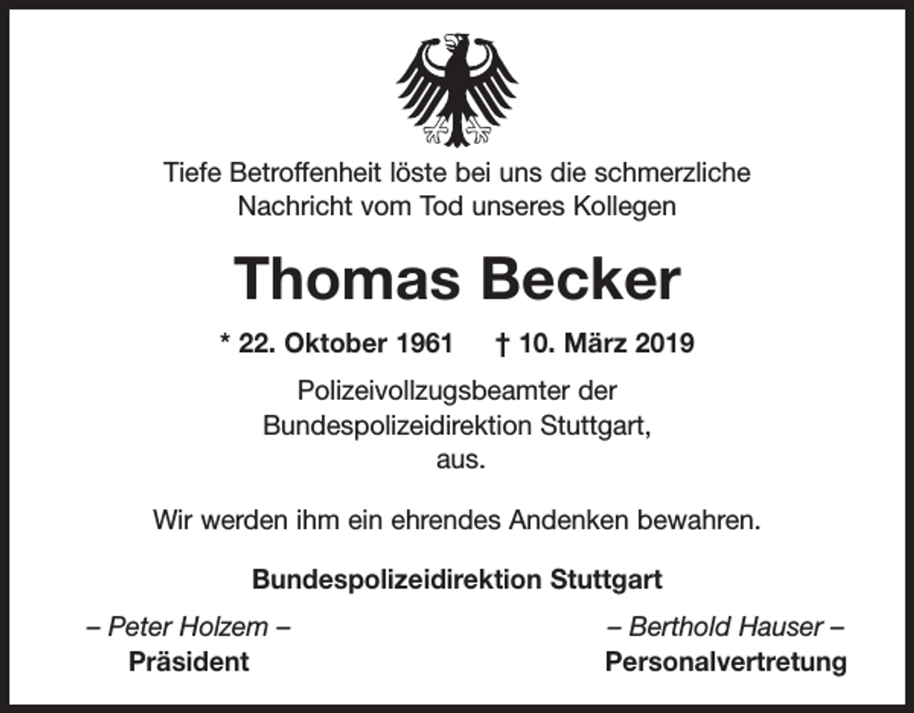 <p>Tiefe Betroffenheit löste bei uns die schmerzliche<br />Nachricht vom Tod unseres Kollegen</p><p>Thomas Becker<br />* 22. Oktober 1961</p><p>† 10. März 2019</p><p>Polizeivollzugsbeamter der<br />Bundespolizeidirektion Stuttgart,<br />aus.<br />Wir werden ihm ein ehrendes Andenken bewahren.<br />Bundespolizeidirektion Stuttgart<br />– Peter Holzem –<br />Präsident</p><p>– Berthold Hauser –<br />Personalvertretung</p>