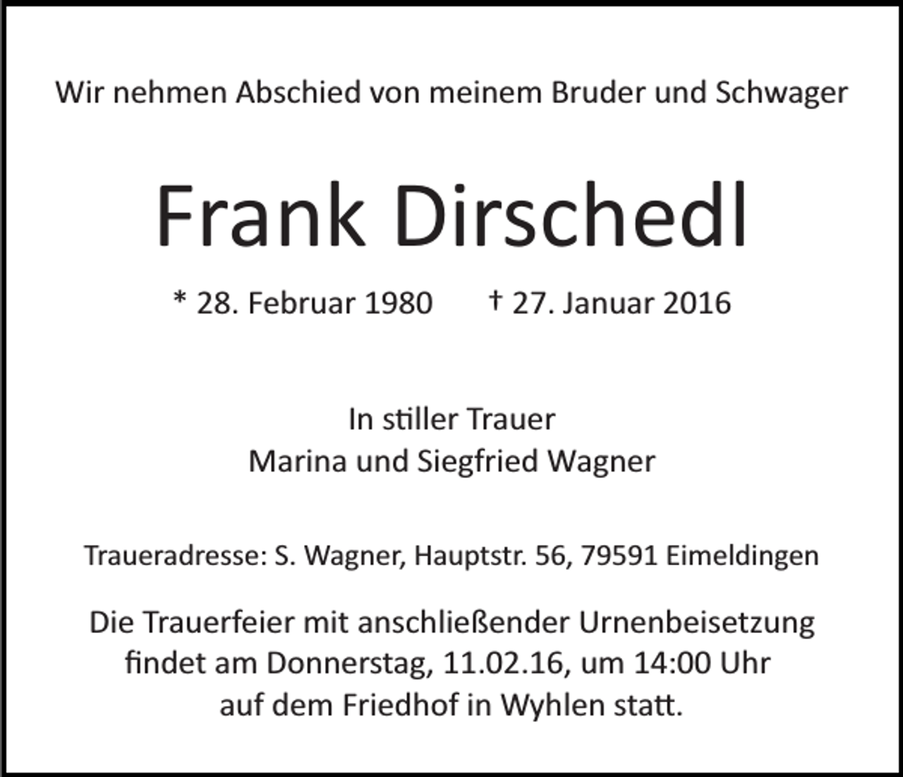 <p>Wir nehmen Abschied von meinem Bruder und Schwager</p><p>Frank Dirschedl<br />* 28. Februar 1980</p><p>† 27. Januar 2016</p><p>In s�ller Trauer<br />Marina und Siegfried Wagner<br />Traueradresse: S. Wagner, Hauptstr. 56, 79591 Eimeldingen</p><p>Die Trauerfeier mit anschließender Urnenbeisetzung<br />ﬁndet am Donnerstag, 11.02.16, um 14:00 Uhr<br />auf dem Friedhof in Wyhlen sta�.</p>
