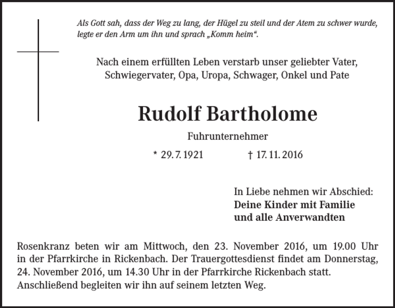 <p>Als Gott sah, dass der Weg zu lang, der Hügel zu steil und der Atem zu schwer wurde,<br />legte er den Arm um ihn und sprach „Komm heim“.</p><p>Nach einem erfüllten Leben verstarb unser geliebter Vater,<br />Schwiegervater, Opa, Uropa, Schwager, Onkel und Pate</p><p>Rudolf Bartholome<br />Fuhrunternehmer<br />* 29. 7. 1921 † 17. 11. 2016<br />In Liebe nehmen wir Abschied:<br />Deine Kinder mit Familie<br />und alle Anverwandten<br />Rosenkranz beten wir am Mittwoch, den 23. November 2016, um 19.00 Uhr<br />in der Pfarrkirche in Rickenbach. Der Trauergottesdienst findet am Donnerstag,<br />24. November 2016, um 14.30 Uhr in der Pfarrkirche Rickenbach statt.<br />Anschließend begleiten wir ihn auf seinem letzten Weg.</p>