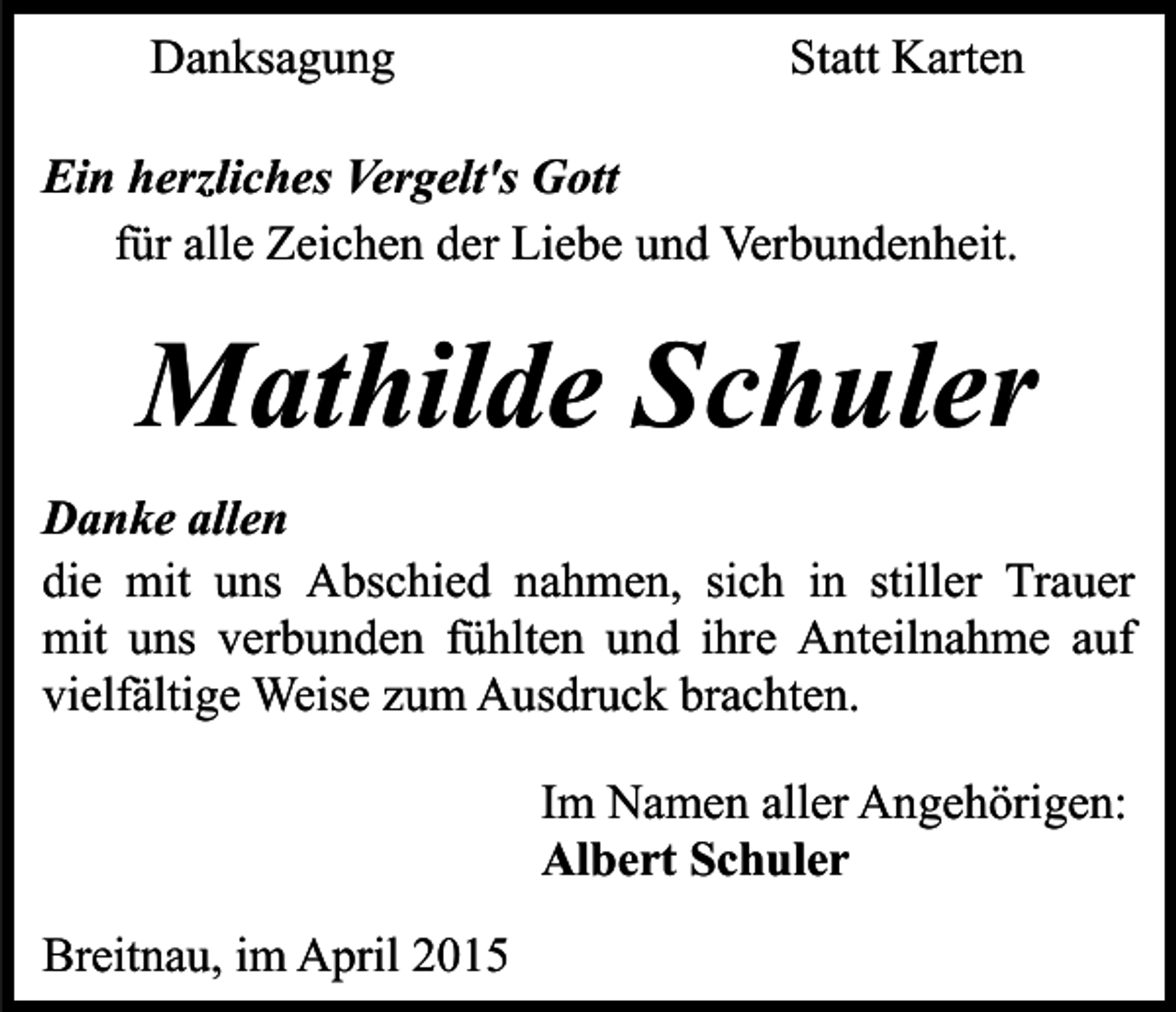 <p>Danksagung</p><p>Statt Karten</p><p>Ein herzliches Vergelt's Gott<br />für alle Zeichen der Liebe und Verbundenheit.</p><p>Mathilde Schuler<br />Danke allen<br />die mit uns Abschied nahmen, sich in stiller Trauer<br />mit uns verbunden fühlten und ihre Anteilnahme auf<br />vielfältige Weise zum Ausdruck brachten.<br />Im Namen aller Angehörigen:<br />Albert Schuler<br />Breitnau, im April 2015</p>