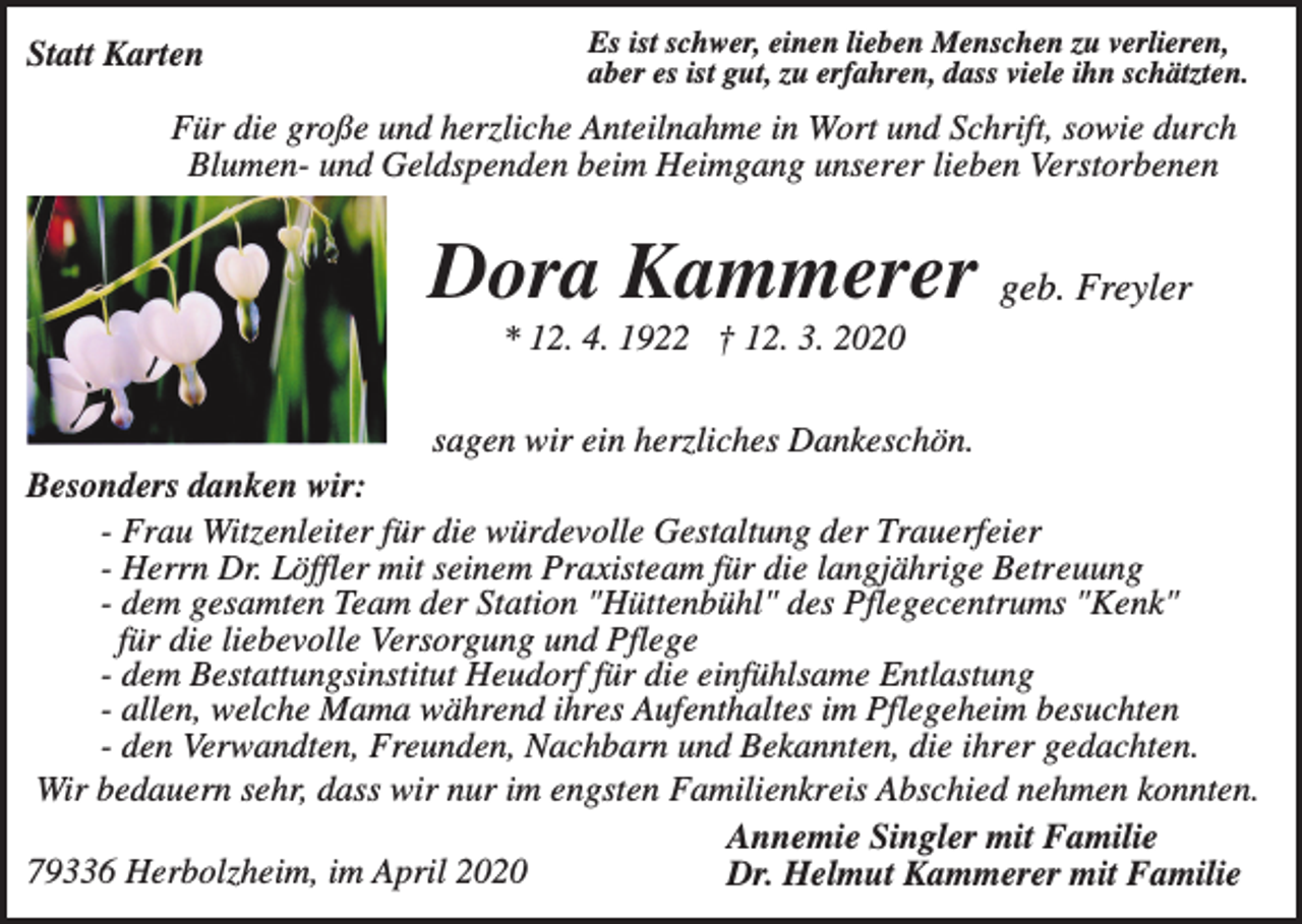 <p>Statt Karten</p><p>Es ist schwer, einen lieben Menschen zu verlieren,<br />aber es ist gut, zu erfahren, dass viele ihn schätzten.</p><p>Für die große und herzliche Anteilnahme in Wort und Schrift, sowie durch<br />Blumen- und Geldspenden beim Heimgang unserer lieben Verstorbenen</p><p>Dora Kammerer geb. Freyler<br />* 12. 4. 1922 † 12. 3. 2020<br />sagen wir ein herzliches Dankeschön.<br />Besonders danken wir:<br />- Frau Witzenleiter für die würdevolle Gestaltung der Trauerfeier<br />- Herrn Dr. Löffler mit seinem Praxisteam für die langjährige Betreuung<br />- dem gesamten Team der Station "Hüttenbühl" des Pflegecentrums "Kenk"<br />für die liebevolle Versorgung und Pflege<br />- dem Bestattungsinstitut Heudorf für die einfühlsame Entlastung<br />- allen, welche Mama während ihres Aufenthaltes im Pflegeheim besuchten<br />- den Verwandten, Freunden, Nachbarn und Bekannten, die ihrer gedachten.<br />Wir bedauern sehr, dass wir nur im engsten Familienkreis Abschied nehmen konnten.<br />Annemie Singler mit Familie<br />79336 Herbolzheim, im April 2020<br />Dr. Helmut Kammerer mit Familie</p>
