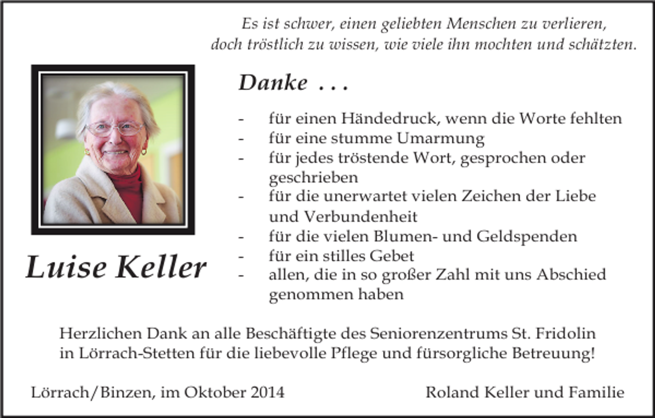 <p>Es ist schwer, einen geliebten Menschen zu verlieren,<br />doch tröstlich zu wissen, wie viele ihn mochten und schätzten.</p><p>Danke . . .<br />-</p><p>Luise Keller</p><p>-</p><p>für einen Händedruck, wenn die Worte fehlten<br />für eine stumme Umarmung<br />für jedes tröstende Wort, gesprochen oder<br />geschrieben<br />für die unerwartet vielen Zeichen der Liebe<br />und Verbundenheit<br />für die vielen Blumen- und Geldspenden<br />für ein stilles Gebet<br />allen, die in so großer Zahl mit uns Abschied<br />genommen haben</p><p>Herzlichen Dank an alle Beschäftigte des Seniorenzentrums St. Fridolin<br />in Lörrach-Stetten für die liebevolle Pflege und fürsorgliche Betreuung!<br />Lörrach/Binzen, im Oktober 2014</p><p>Roland Keller und Familie</p>