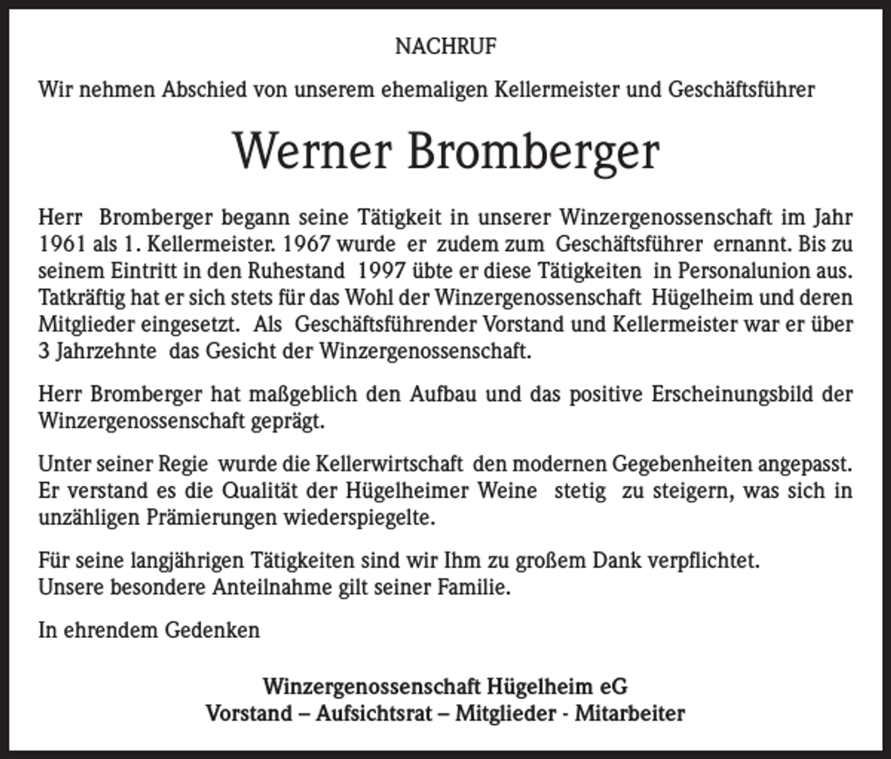 <p>NACHRUF<br />Wir nehmen Abschied von unserem ehemaligen Kellermeister und Geschäftsführer</p><p>Werner Bromberger<br />Herr Bromberger begann seine Tätigkeit in unserer Winzergenossenschaft im Jahr<br />1961 als 1. Kellermeister. 1967 wurde er zudem zum Geschäftsführer ernannt. Bis zu<br />seinem Eintritt in den Ruhestand 1997 übte er diese Tätigkeiten in Personalunion aus.<br />Tatkräftig hat er sich stets für das Wohl der Winzergenossenschaft Hügelheim und deren<br />Mitglieder eingesetzt. Als Geschäftsführender Vorstand und Kellermeister war er über<br />3 Jahrzehnte das Gesicht der Winzergenossenschaft.<br />Herr Bromberger hat maßgeblich den Aufbau und das positive Erscheinungsbild der<br />Winzergenossenschaft geprägt.<br />Unter seiner Regie wurde die Kellerwirtschaft den modernen Gegebenheiten angepasst.<br />Er verstand es die Qualität der Hügelheimer Weine stetig zu steigern, was sich in<br />unzähligen Prämierungen wiederspiegelte.<br />Für seine langjährigen Tätigkeiten sind wir Ihm zu großem Dank verpflichtet.<br />Unsere besondere Anteilnahme gilt seiner Familie.<br />In ehrendem Gedenken<br />Winzergenossenschaft Hügelheim eG<br />Vorstand – Aufsichtsrat – Mitglieder - Mitarbeiter</p>