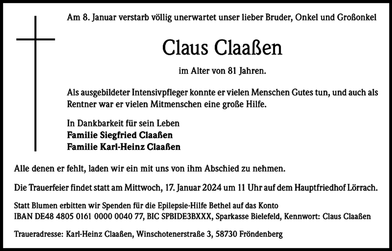 <p>Am 8. Januar verstarb völlig unerwartet unser lieber Bruder, Onkel und Großonkel</p><p>Claus Claaßen<br />im Alter von 81 Jahren.<br />Als ausgebildeter Intensivpfleger konnte er vielen Menschen Gutes tun, und auch als<br />Rentner war er vielen Mitmenschen eine große Hilfe.<br />In Dankbarkeit für sein Leben<br />Familie Siegfried Claaßen<br />Familie Karl-Heinz Claaßen<br />Alle denen er fehlt, laden wir ein mit uns von ihm Abschied zu nehmen.<br />Die Trauerfeier findet statt am Mittwoch, 17. Januar 2024 um 11 Uhr auf dem Hauptfriedhof Lörrach.<br />Statt Blumen erbitten wir Spenden für die Epilepsie-Hilfe Bethel auf das Konto<br />IBAN DE05 0161 0040 77, BIC SPBIDE3BXXX, Sparkasse Bielefeld, Kennwort: Claus Claaßen<br />Traueradresse: Karl-Heinz Claaßen, Winschotenerstraße 3, 58730 Fröndenberg</p>