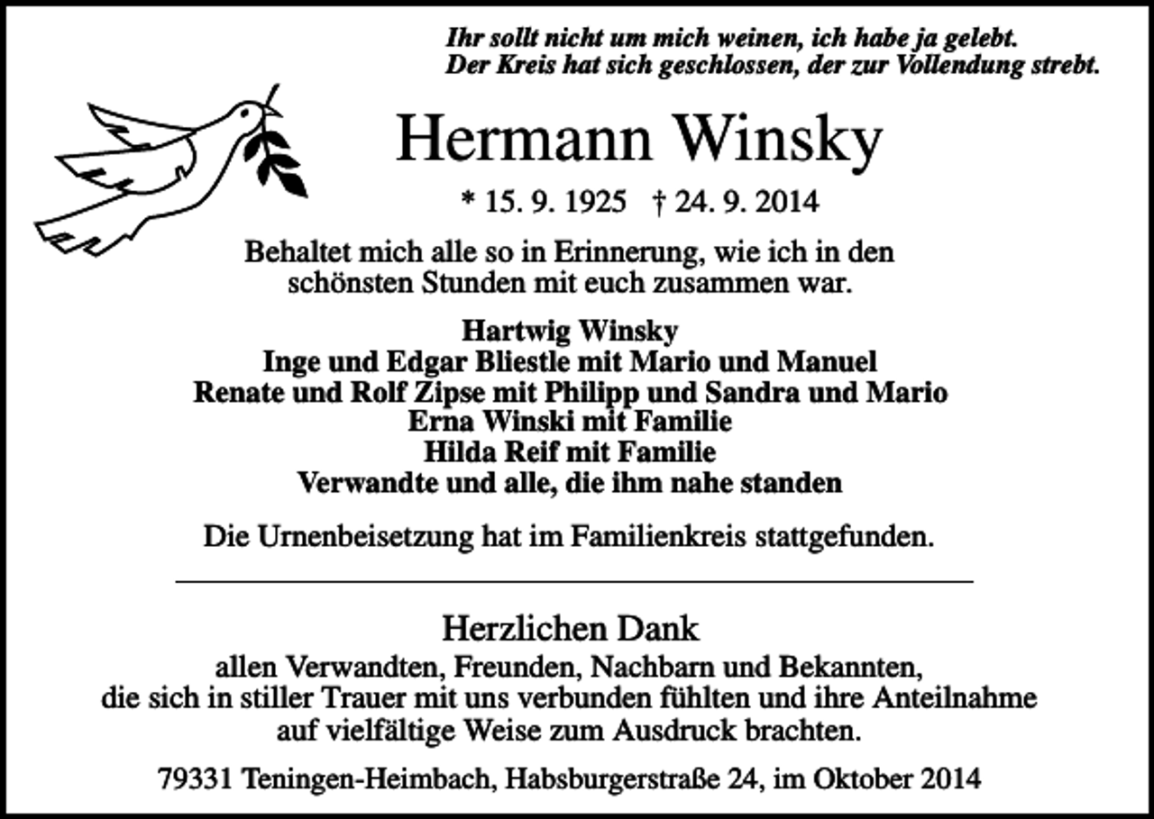 <p>Ihr sollt nicht um mich weinen, ich habe ja gelebt.<br />Der Kreis hat sich geschlossen, der zur Vollendung strebt.</p><p>Hermann Winsky<br />* 15. 9. 1925 † 24. 9. 2014<br />Behaltet mich alle so in Erinnerung, wie ich in den<br />schönsten Stunden mit euch zusammen war.<br />Hartwig Winsky<br />Inge und Edgar Bliestle mit Mario und Manuel<br />Renate und Rolf Zipse mit Philipp und Sandra und Mario<br />Erna Winski mit Familie<br />Hilda Reif mit Familie<br />Verwandte und alle, die ihm nahe standen</p><p>Die Urnenbeisetzung hat im Familienkreis stattgefunden.</p><p>Herzlichen Dank<br />allen Verwandten, Freunden, Nachbarn und Bekannten,<br />die sich in stiller Trauer mit uns verbunden fühlten und ihre Anteilnahme<br />auf vielfältige Weise zum Ausdruck brachten.<br />79331 Teningen-Heimbach, Habsburgerstraße 24, im Oktober 2014</p>