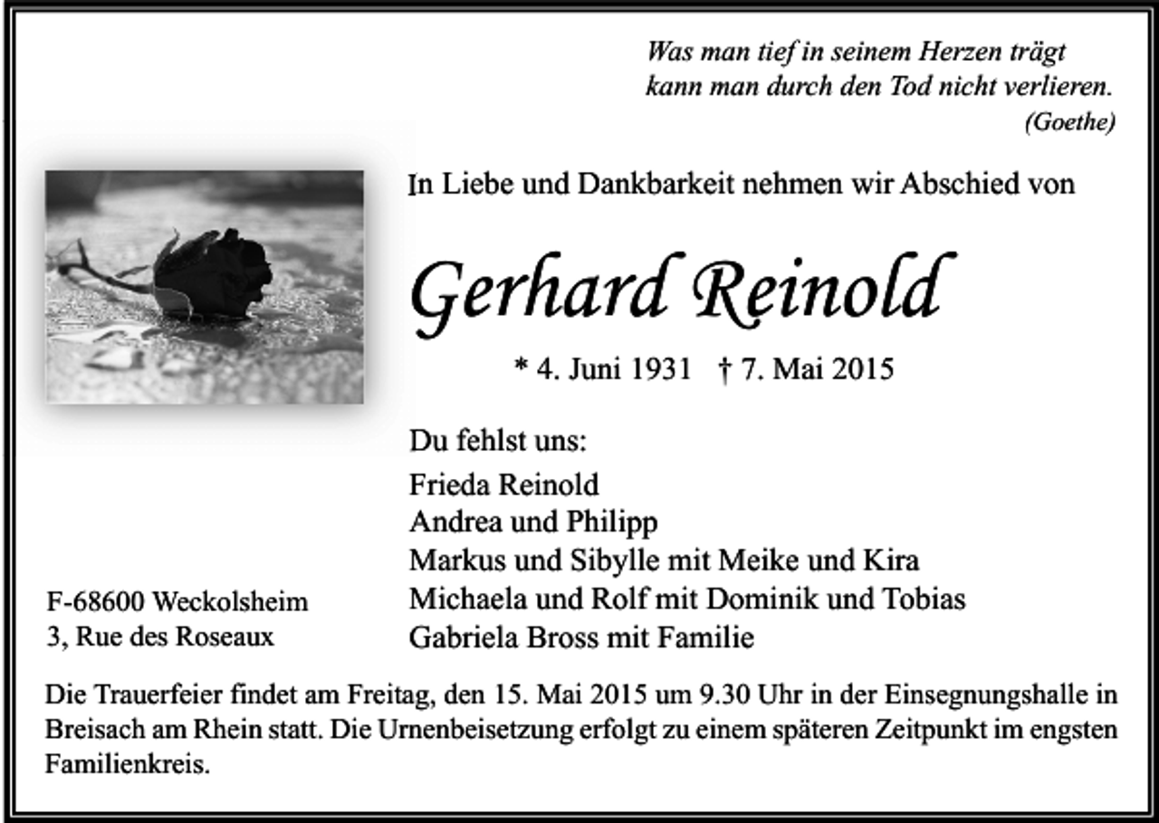 <p>Was man tief in seinem Herzen trägt<br />kann man durch den Tod nicht verlieren.</p><p>(Goethe)</p><p>In Liebe und Dankbarkeit nehmen wir Abschied von</p><p>Gerhard Reinold<br />* 4. Juni 1931 † 7. Mai 2015</p><p>F-68600 Weckolsheim<br />3, Rue des Roseaux</p><p>Du fehlst uns:<br />Frieda Reinold<br />Andrea und Philipp<br />Markus und Sibylle mit Meike und Kira<br />Michaela und Rolf mit Dominik und Tobias<br />Gabriela Bross mit Familie</p><p>Die Trauerfeier findet am Freitag, den 15. Mai 2015 um 9.30 Uhr in der Einsegnungshalle in<br />Breisach am Rhein statt. Die Urnenbeisetzung erfolgt zu einem späteren Zeitpunkt im engsten<br />Familienkreis.</p>