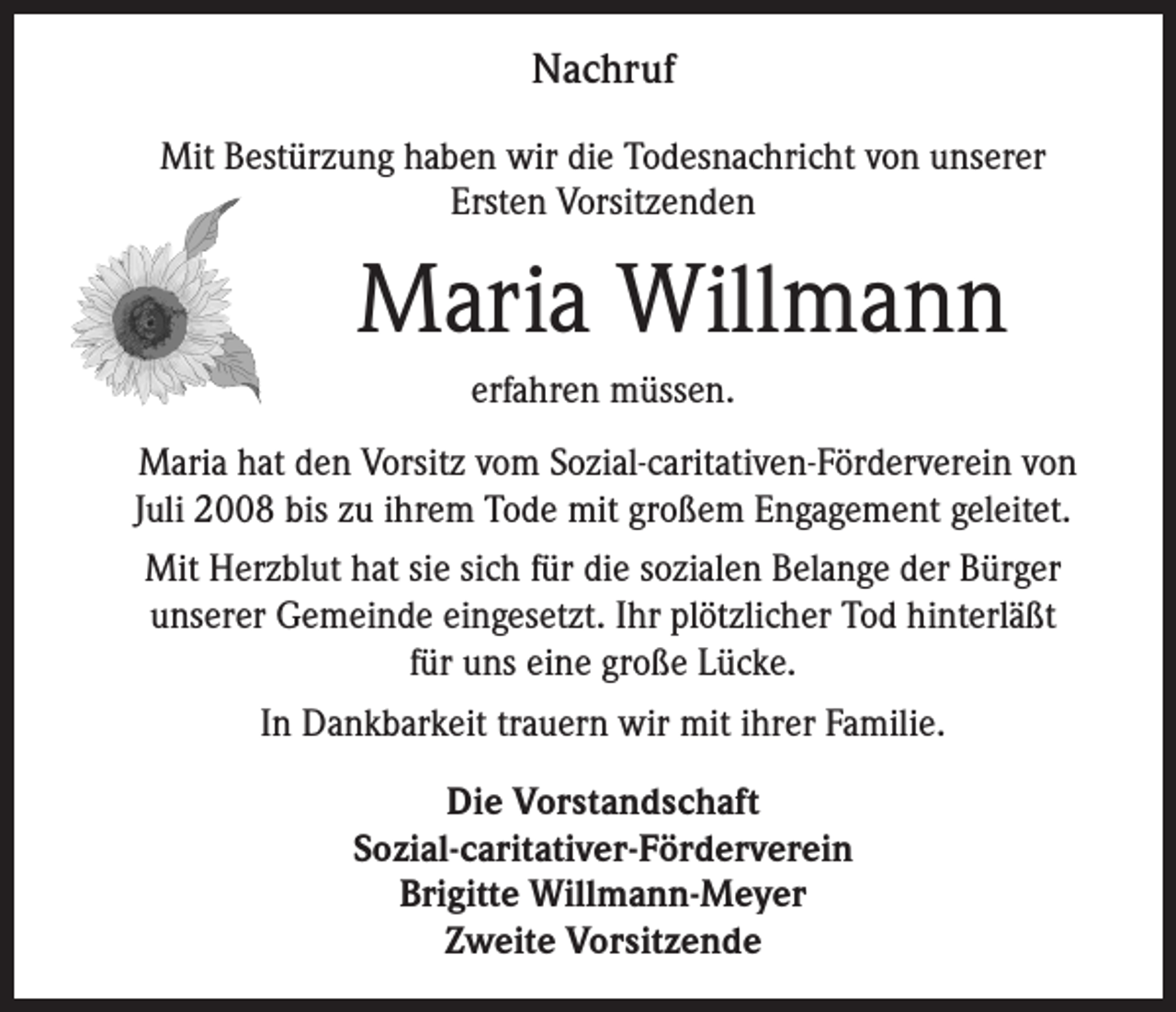 <p>Nachruf<br />Mit Bestürzung haben wir die Todesnachricht von unserer<br />Ersten Vorsitzenden</p><p>Maria Willmann<br />erfahren müssen.<br />Maria hat den Vorsitz vom Sozial-caritativen-Förderverein von<br />Juli 2008 bis zu ihrem Tode mit großem Engagement geleitet.<br />Mit Herzblut hat sie sich für die sozialen Belange der Bürger<br />unserer Gemeinde eingesetzt. Ihr plötzlicher Tod hinterläßt<br />für uns eine große Lücke.<br />In Dankbarkeit trauern wir mit ihrer Familie.<br />Die Vorstandschaft<br />Sozial-caritativer-Förderverein<br />Brigitte Willmann-Meyer<br />Zweite Vorsitzende</p>