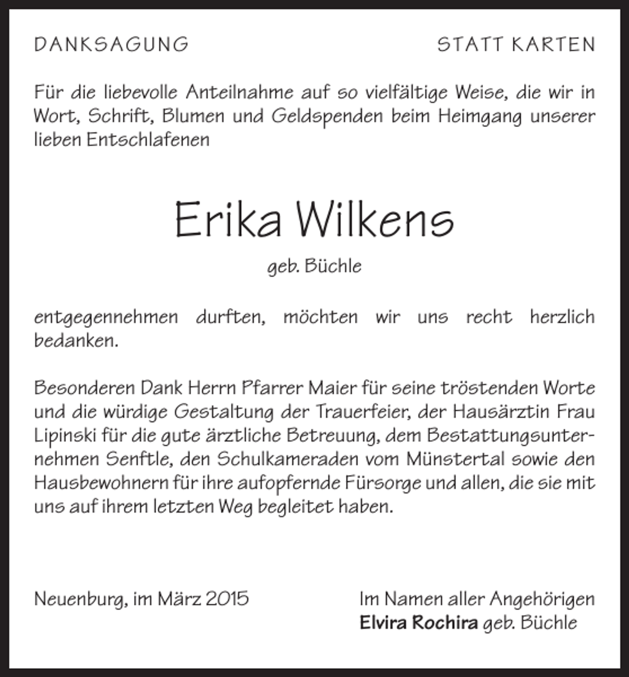<p>DA NKS A G U NG</p><p>S T A T T KA R T EN</p><p>Für die liebevolle Anteilnahme auf so vielfältige Weise, die wir in<br />Wort, Schrift, Blumen und Geldspenden beim Heimgang unserer<br />lieben Entschlafenen</p><p>Erika Wilkens<br />geb. Büchle<br />entgegennehmen durften, möchten wir uns recht herzlich<br />bedanken.<br />Besonderen Dank Herrn Pfarrer Maier für seine tröstenden Worte<br />und die würdige Gestaltung der Trauerfeier, der Hausärztin Frau<br />Lipinski für die gute ärztliche Betreuung, dem Bestattungsunternehmen Senftle, den Schulkameraden vom Münstertal sowie den<br />Hausbewohnern für ihre aufopfernde Fürsorge und allen, die sie mit<br />uns auf ihrem letzten Weg begleitet haben.</p><p>Neuenburg, im März 2015</p><p>Im Namen aller Angehörigen<br />Elvira Rochira geb. Büchle</p>