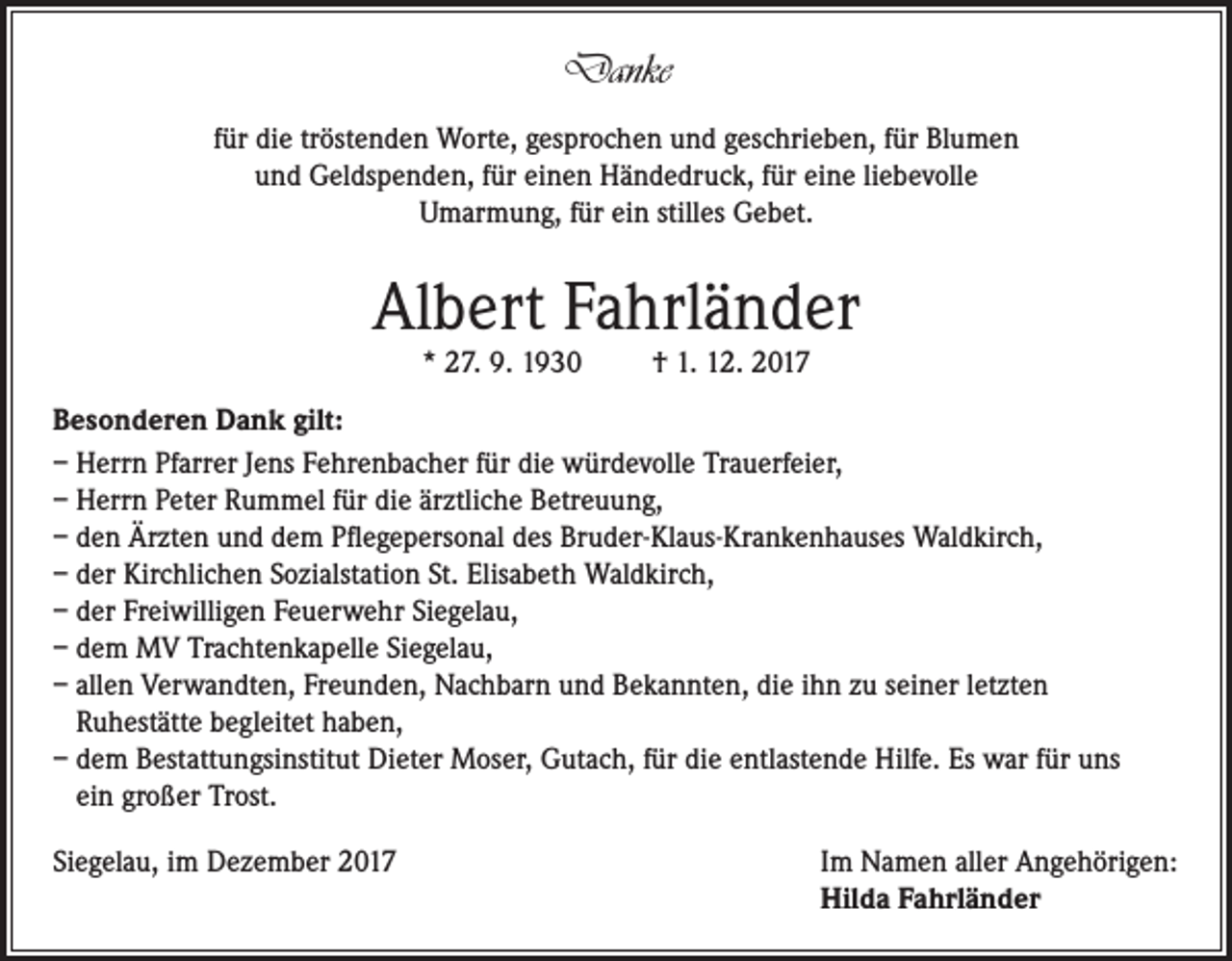 <p>Danke<br />für die tröstenden Worte, gesprochen und geschrieben, für Blumen<br />und Geldspenden, für einen Händedruck, für eine liebevolle<br />Umarmung, für ein stilles Gebet.</p><p>Albert Fahrländer<br />* 27. 9. 1930</p><p>† 1. 12. 2017</p><p>Besonderen Dank gilt:<br />– Herrn Pfarrer Jens Fehrenbacher für die würdevolle Trauerfeier,<br />– Herrn Peter Rummel für die ärztliche Betreuung,<br />– den Ärzten und dem Pflegepersonal des Bruder-Klaus-Krankenhauses Waldkirch,<br />– der Kirchlichen Sozialstation St. Elisabeth Waldkirch,<br />– der Freiwilligen Feuerwehr Siegelau,<br />– dem MV Trachtenkapelle Siegelau,<br />– allen Verwandten, Freunden, Nachbarn und Bekannten, die ihn zu seiner letzten<br />Ruhestätte begleitet haben,<br />– dem Bestattungsinstitut Dieter Moser, Gutach, für die entlastende Hilfe. Es war für uns<br />ein großer Trost.<br />Siegelau, im Dezember 2017 Im Namen aller Angehörigen:<br />Hilda Fahrländer</p>