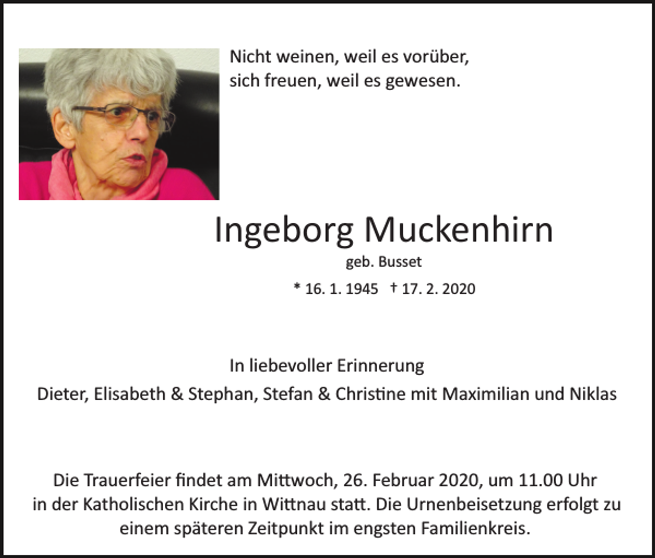 <p>Nicht weinen, weil es vorüber,<br />sich freuen, weil es gewesen.</p><p>Ingeborg Muckenhirn<br />geb. Busset<br />* 16. 1. 1945 † 17. 2. 2020</p><p>In liebevoller Erinnerung<br />Dieter, Elisabeth &amp; Stephan, Stefan &amp; Chris�ne mit Maximilian und Niklas</p><p>Die Trauerfeier ﬁndet am Mi�woch, 26. Februar 2020, um 11.00 Uhr<br />in der Katholischen Kirche in Wi�nau sta�. Die Urnenbeisetzung erfolgt zu<br />einem späteren Zeitpunkt im engsten Familienkreis.</p>