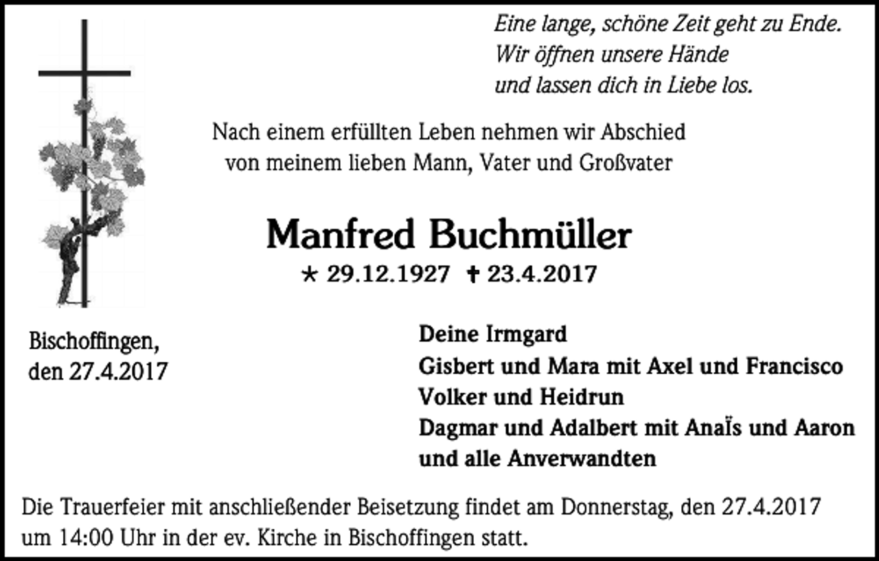 <p>Eine lange, schöne Zeit geht zu Ende.<br />Wir öffnen unsere Hände<br />und lassen dich in Liebe los.<br />Nach einem erfüllten Leben nehmen wir Abschied<br />von meinem lieben Mann, Vater und Großvater</p><p>Manfred Buchmüller<br /> 29.12.1927  23.4.2017</p><p>Bischoffingen,<br />den 27.4.2017</p><p>Deine Irmgard<br />Gisbert und Mara mit Axel und Francisco<br />Volker und Heidrun<br />Dagmar und Adalbert mit AnaÏs und Aaron<br />und alle Anverwandten</p><p>Die Trauerfeier mit anschließender Beisetzung findet am Donnerstag, den 27.4.2017<br />um 14:00 Uhr in der ev. Kirche in Bischoffingen statt.</p>