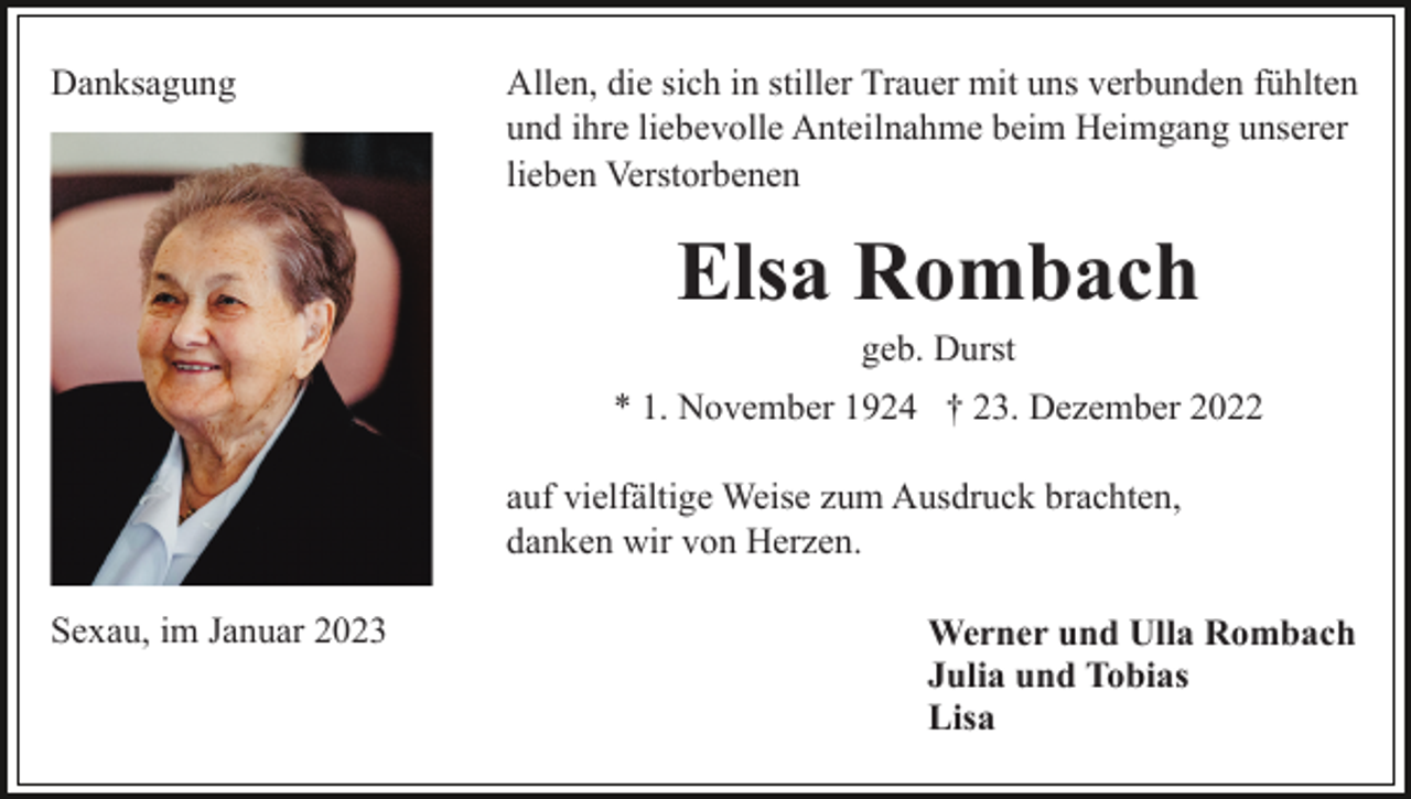 <p>Danksagung</p><p>Allen, die sich in stiller Trauer mit uns verbunden fühlten<br />und ihre liebevolle Anteilnahme beim Heimgang unserer<br />lieben Verstorbenen</p><p>Elsa Rombach<br />geb. Durst<br />* 1. November 1924 † 23. Dezember 2022<br />auf vielfältige Weise zum Ausdruck brachten,<br />danken wir von Herzen.<br />Sexau, im Januar 2023</p><p>Werner und Ulla Rombach<br />Julia und Tobias<br />Lisa</p>