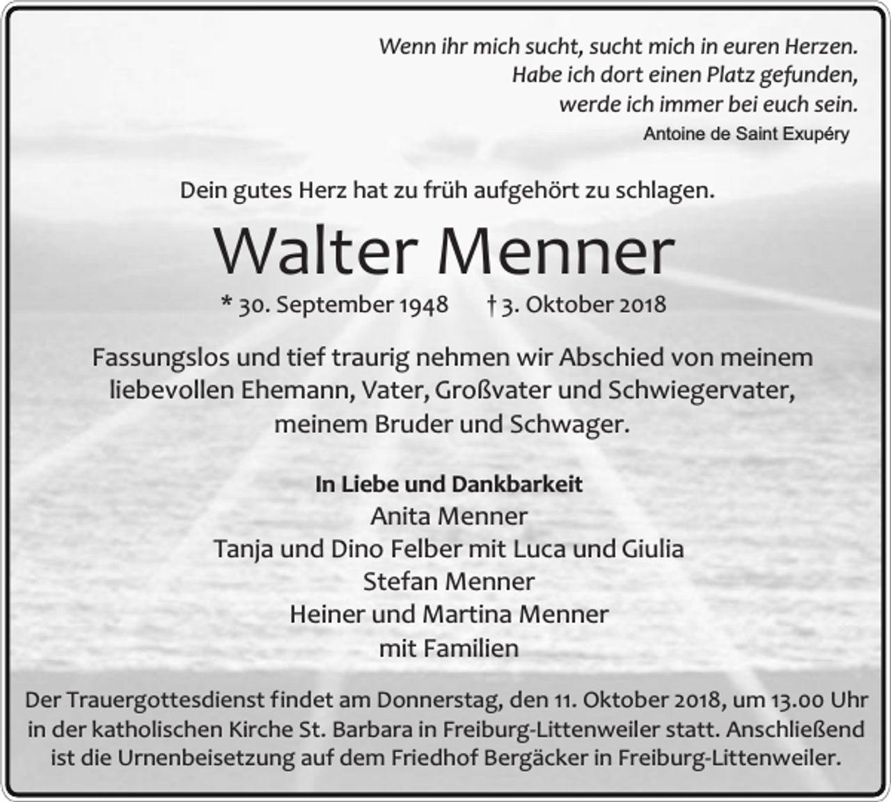 <p>Wenn ihr mich sucht, sucht mich in euren Herzen.<br />Habe ich dort einen Platz gefunden,<br />werde ich immer bei euch sein.<br />Antoine de Saint Exupéry</p><p>Dein gutes Herz hat zu früh aufgehört zu schlagen.</p><p>Walter Menner<br />* 30. September 1948</p><p>† 3. Oktober 2018</p><p>Fassungslos und tief traurig nehmen wir Abschied von meinem<br />liebevollen Ehemann, Vater, Großvater und Schwiegervater,<br />meinem Bruder und Schwager.<br />In Liebe und Dankbarkeit</p><p>Anita Menner<br />Tanja und Dino Felber mit Luca und Giulia<br />Stefan Menner<br />Heiner und Martina Menner<br />mit Familien<br />Der Trauergottesdienst findet am Donnerstag, den 11. Oktober 2018, um 13.00 Uhr<br />in der katholischen Kirche St. Barbara in Freiburg-Littenweiler statt. Anschließend<br />ist die Urnenbeisetzung auf dem Friedhof Bergäcker in Freiburg-Littenweiler.</p>