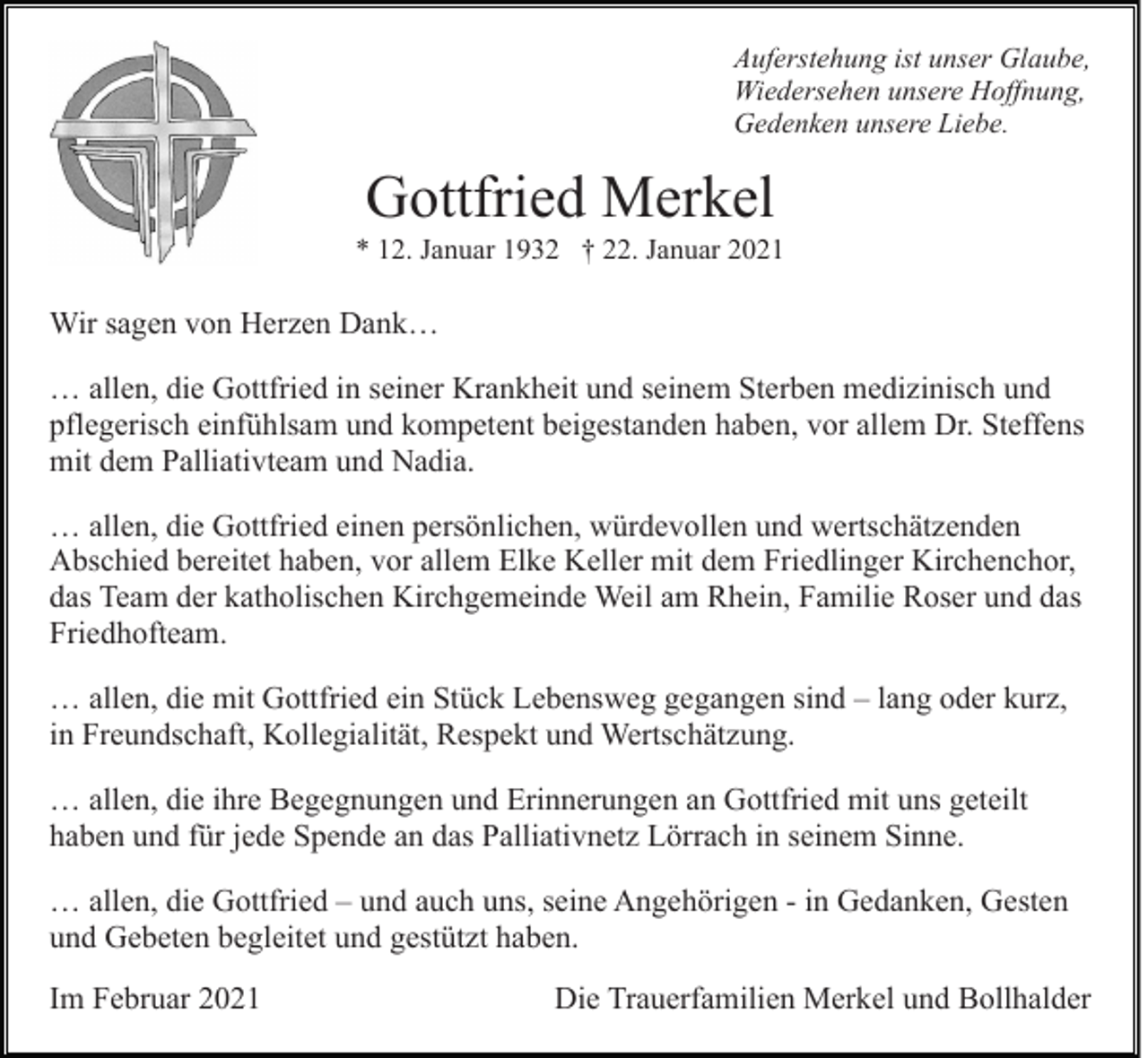 <p>Auferstehung ist unser Glaube,<br />Wiedersehen unsere Hoffnung,<br />Gedenken unsere Liebe.</p><p>Gottfried Merkel<br />* 12. Januar 1932 † 22. Januar 2021</p><p>Wir sagen von Herzen Dank…<br />… allen, die Gottfried in seiner Krankheit und seinem Sterben medizinisch und<br />pflegerisch einfühlsam und kompetent beigestanden haben, vor allem Dr. Steffens<br />mit dem Palliativteam und Nadia.<br />… allen, die Gottfried einen persönlichen, würdevollen und wertschätzenden<br />Abschied bereitet haben, vor allem Elke Keller mit dem Friedlinger Kirchenchor,<br />das Team der katholischen Kirchgemeinde Weil am Rhein, Familie Roser und das<br />Friedhofteam.<br />… allen, die mit Gottfried ein Stück Lebensweg gegangen sind – lang oder kurz,<br />in Freundschaft, Kollegialität, Respekt und Wertschätzung.<br />… allen, die ihre Begegnungen und Erinnerungen an Gottfried mit uns geteilt<br />haben und für jede Spende an das Palliativnetz Lörrach in seinem Sinne.<br />… allen, die Gottfried – und auch uns, seine Angehörigen - in Gedanken, Gesten<br />und Gebeten begleitet und gestützt haben.<br />Im Februar 2021</p><p>Die Trauerfamilien Merkel und Bollhalder</p>