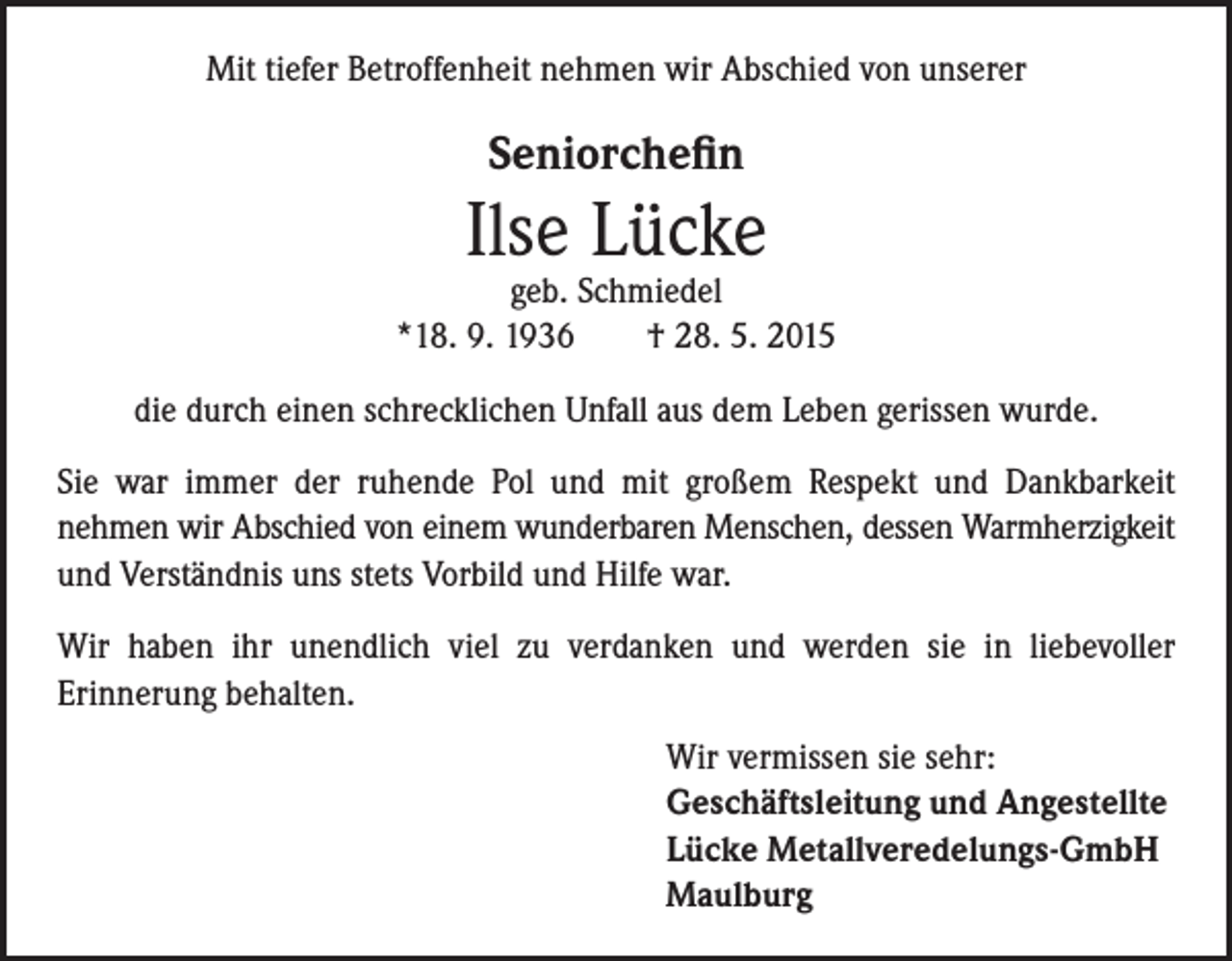<p>Mit tiefer Betroffenheit nehmen wir Abschied von unserer</p><p>Seniorchefin</p><p>Ilse Lücke</p><p>geb. Schmiedel<br />*18. 9. 1936 † 28. 5. 2015<br />die durch einen schrecklichen Unfall aus dem Leben gerissen wurde.<br />Sie war immer der ruhende Pol und mit großem Respekt und Dankbarkeit<br />nehmen wir Abschied von einem wunderbaren Menschen, dessen Warmherzigkeit<br />und Verständnis uns stets Vorbild und Hilfe war.<br />Wir haben ihr unendlich viel zu verdanken und werden sie in liebevoller<br />Erinnerung behalten.</p><p>W<br />ir vermissen sie sehr:<br />Geschäftsleitung und Angestellte<br />Lücke Metallveredelungs-GmbH<br />Maulburg</p>
