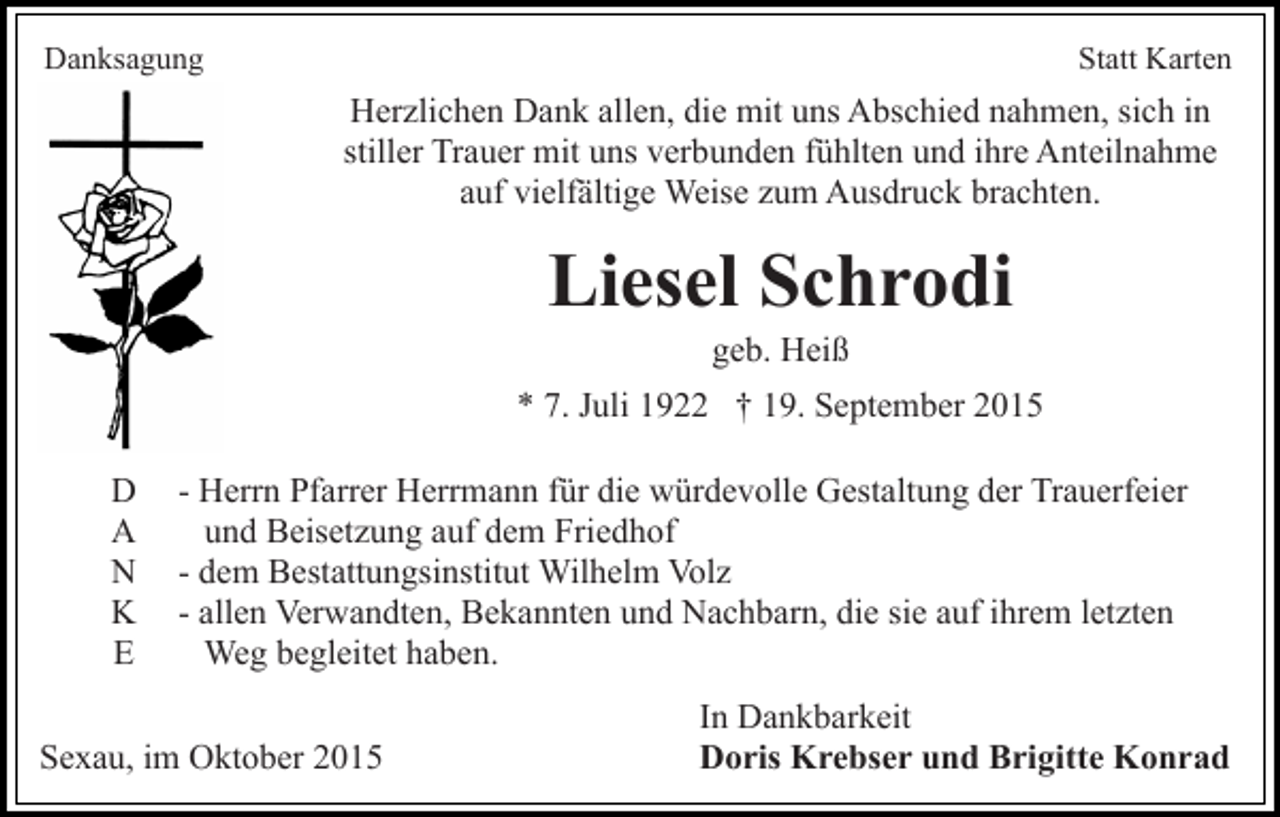 <p>Danksagung</p><p>Statt Karten</p><p>Herzlichen Dank allen, die mit uns Abschied nahmen, sich in<br />stiller Trauer mit uns verbunden fühlten und ihre Anteilnahme<br />auf vielfältige Weise zum Ausdruck brachten.</p><p>Liesel Schrodi<br />geb. Heiß<br />* 7. Juli 1922 † 19. September 2015<br />D<br />A<br />N<br />K<br />E</p><p>- Herrn Pfarrer Herrmann für die würdevolle Gestaltung der Trauerfeier<br />und Beisetzung auf dem Friedhof<br />- dem Bestattungsinstitut Wilhelm Volz<br />- allen Verwandten, Bekannten und Nachbarn, die sie auf ihrem letzten<br />Weg begleitet haben.</p><p>Sexau, im Oktober 2015</p><p>In Dankbarkeit<br />Doris Krebser und Brigitte Konrad</p>