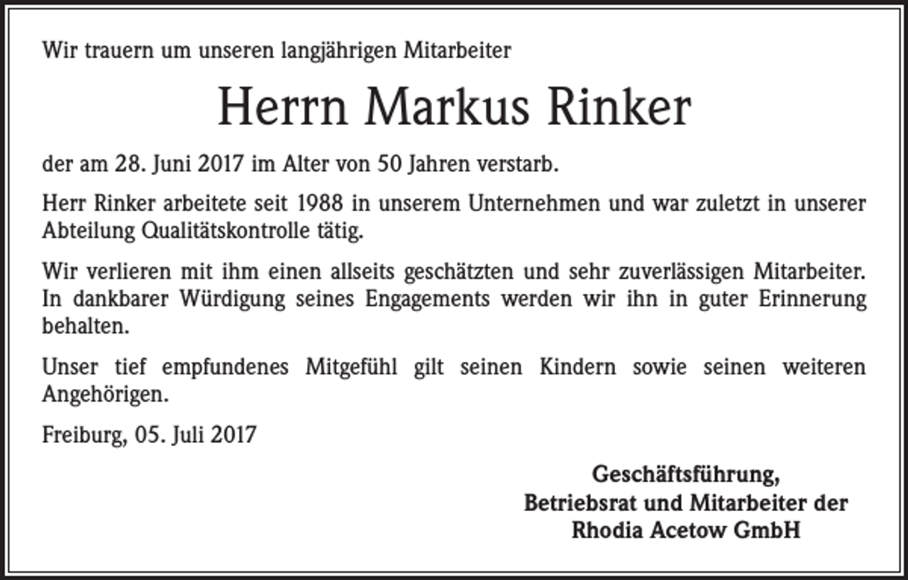 <p>Wir trauern um unseren langjährigen Mitarbeiter</p><p>Herrn Markus Rinker<br />der am 28. Juni 2017 im Alter von 50 Jahren verstarb.<br />Herr Rinker arbeitete seit 1988 in unserem Unternehmen und war zuletzt in unserer<br />Abteilung Qualitätskontrolle tätig.<br />Wir verlieren mit ihm einen allseits geschätzten und sehr zuverlässigen Mitarbeiter.<br />In dankbarer Würdigung seines Engagements werden wir ihn in guter Erinnerung<br />behalten.<br />Unser tief empfundenes Mitgefühl gilt seinen Kindern sowie seinen weiteren<br />Angehörigen.<br />Freiburg, 05. Juli 2017</p><p>Geschäftsführung,<br />Betriebsrat und Mitarbeiter der<br />Rhodia Acetow GmbH</p>