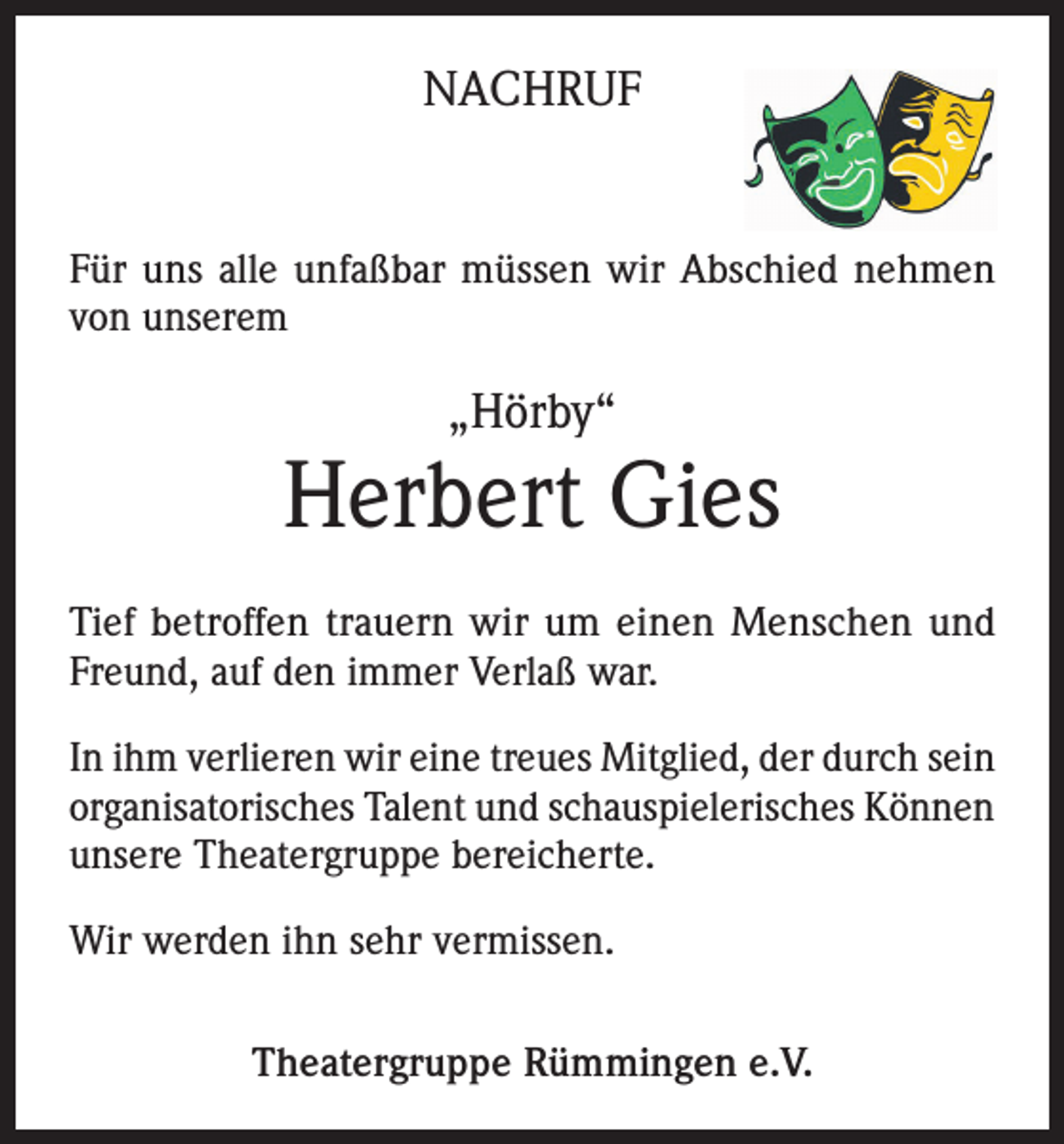 <p>NACHRUF</p><p>Für uns alle unfaßbar müssen wir Abschied nehmen<br />von unserem</p><p>„Hörby“</p><p>Herbert Gies<br />Tief betroffen trauern wir um einen Menschen und<br />Freund, auf den immer Verlaß war.<br />In ihm verlieren wir eine treues Mitglied, der durch sein<br />organisatorisches Talent und schauspielerisches Können<br />unsere Theatergruppe bereicherte.<br />Wir werden ihn sehr vermissen.<br />Theatergruppe Rümmingen e.V.</p>