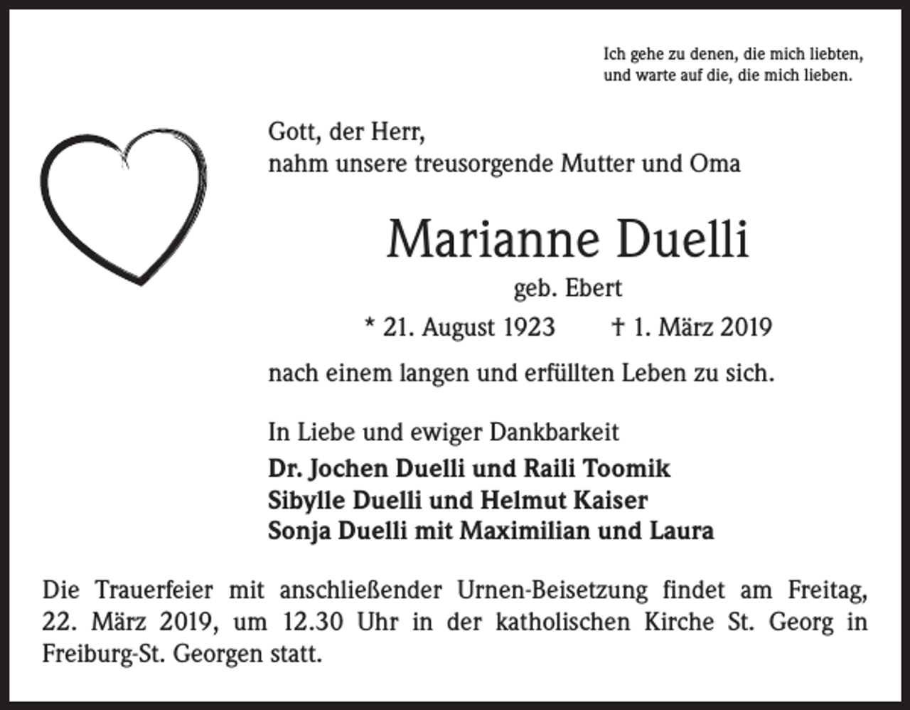 <p>Ich gehe zu denen, die mich liebten,<br />und warte auf die, die mich lieben.</p><p>Gott, der Herr,<br />nahm unsere treusorgende Mutter und Oma</p><p>Marianne Duelli<br />geb. Ebert<br />* 21. August 1923 † 1. März 2019<br />nach einem langen und erfüllten Leben zu sich.<br />In Liebe und ewiger Dankbarkeit<br />Dr. Jochen Duelli und Raili Toomik<br />Sibylle Duelli und Helmut Kaiser<br />Sonja Duelli mit Maximilian und Laura<br />Die Trauerfeier mit anschließender Urnen-Beisetzung findet am Freitag,<br />22. März 2019, um 12.30 Uhr in der katholischen Kirche St. Georg in<br />­Freiburg-St. Georgen statt.</p>