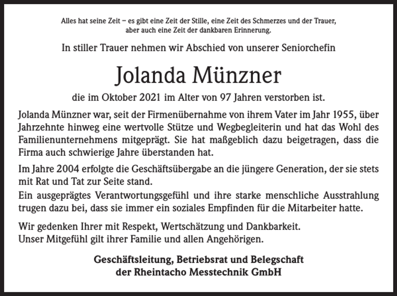 <p>Alles hat seine Zeit – es gibt eine Zeit der Stille, eine Zeit des Schmerzes und der Trauer,<br />aber auch eine Zeit der dankbaren Erinnerung.</p><p>In stiller Trauer nehmen wir Abschied von unserer Seniorchefin</p><p>Jolanda Münzner<br />die im Oktober 2021 im Alter von 97 Jahren verstorben ist.<br />Jolanda Münzner war, seit der Firmenübernahme von ihrem Vater im Jahr 1955, über<br />Jahrzehnte hinweg eine wertvolle Stütze und Wegbegleiterin und hat das Wohl des<br />Familienunternehmens mitgeprägt. Sie hat maßgeblich dazu beigetragen, dass die<br />­Firma auch schwierige Jahre überstanden hat.<br />Im Jahre 2004 erfolgte die Geschäftsübergabe an die jüngere Generation, der sie stets<br />mit Rat und Tat zur Seite stand.<br />Ein ausgeprägtes Verantwortungsgefühl und ihre starke menschliche Ausstrahlung<br />trugen dazu bei, dass sie immer ein soziales Empfinden für die Mitarbeiter hatte.<br />Wir gedenken Ihrer mit Respekt, Wertschätzung und Dankbarkeit.<br />Unser Mitgefühl gilt ihrer Familie und allen Angehörigen.<br />Geschäftsleitung, Betriebsrat und Belegschaft<br />der Rheintacho Messtechnik GmbH</p>