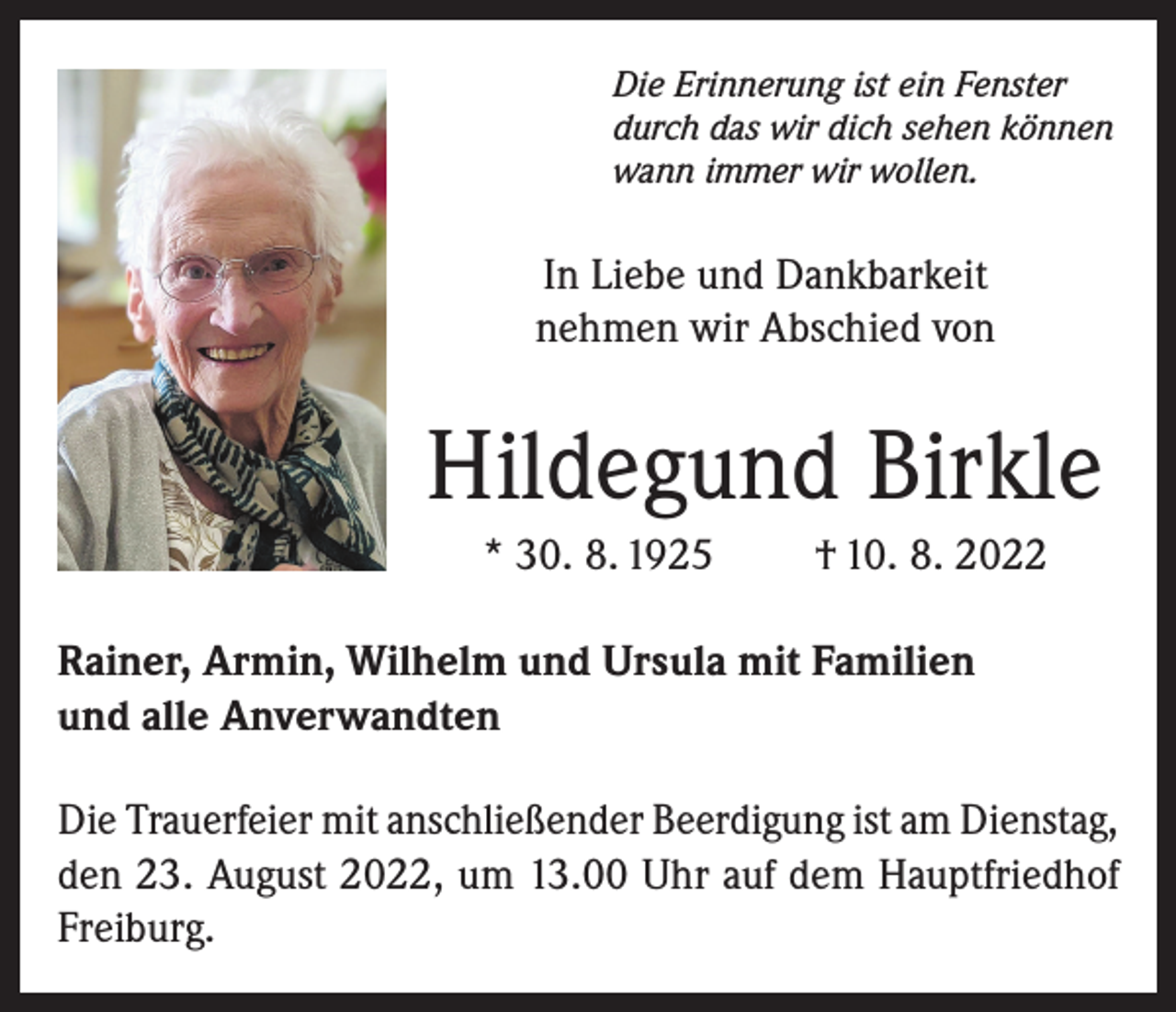 <p>Die Erinnerung ist ein Fenster<br />durch das wir dich sehen können<br />wann immer wir wollen.</p><p>In Liebe und Dankbarkeit<br />nehmen wir Abschied von</p><p>Hildegund Birkle<br />* 30. 8. 1925</p><p>† 10. 8. 2022</p><p>Rainer, Armin, Wilhelm und Ursula mit Familien<br />und alle Anverwandten<br />Die Trauerfeier mit anschließender Beerdigung ist am Dienstag,<br />den 23. August 2022, um 13.00 Uhr auf dem Hauptfriedhof<br />Freiburg.</p>