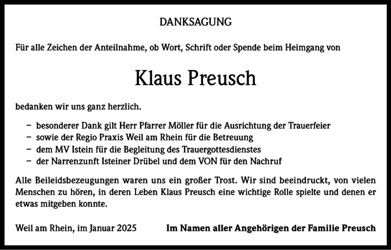 <p>DANKSAGUNG<br />Für alle Zeichen der Anteilnahme, ob Wort, Schrift oder Spende beim Heimgang von</p><p>Klaus Preusch<br />bedanken wir uns ganz herzlich.<br />– besonderer Dank gilt Herr Pfarrer Möller für die Ausrichtung der Trauerfeier<br />– sowie der Regio Praxis Weil am Rhein für die Betreuung<br />– dem MV Istein für die Begleitung des Trauergottesdienstes<br />– der Narrenzunft Isteiner Drübel und dem VON für den Nachruf<br />Alle Beileidsbezeugungen waren uns ein großer Trost. Wir sind beeindruckt, von vielen<br />Menschen zu hören, in deren Leben Klaus Preusch eine wichtige Rolle spielte und denen er<br />etwas mitgeben konnte.<br />Weil am Rhein, im Januar 2025</p><p>Im Namen aller Angehörigen der Familie Preusch</p>