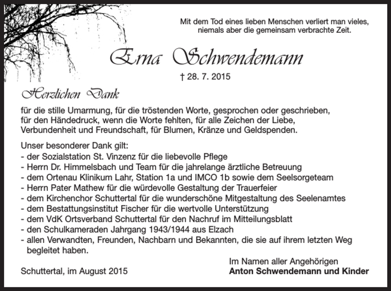 <p>Mit dem Tod eines lieben Menschen verliert man vieles,<br />niemals aber die gemeinsam verbrachte Zeit.</p><p>Erna Schwendemann<br />† 28. 7. 2015</p><p>Herzlichen Dank<br />für die stille Umarmung, für die tröstenden Worte, gesprochen oder geschrieben,<br />für den Händedruck, wenn die Worte fehlten, für alle Zeichen der Liebe,<br />Verbundenheit und Freundschaft, für Blumen, Kränze und Geldspenden.<br />Unser besonderer Dank gilt:<br />- der Sozialstation St. Vinzenz für die liebevolle Pflege<br />- Herrn Dr. Himmelsbach und Team für die jahrelange ärztliche Betreuung<br />- dem Ortenau Klinikum Lahr, Station 1a und IMCO 1b sowie dem Seelsorgeteam<br />- Herrn Pater Mathew für die würdevolle Gestaltung der Trauerfeier<br />- dem Kirchenchor Schuttertal für die wunderschöne Mitgestaltung des Seelenamtes<br />- dem Bestattungsinstitut Fischer für die wertvolle Unterstützung<br />- dem VdK Ortsverband Schuttertal für den Nachruf im Mitteilungsblatt<br />- den Schulkameraden Jahrgang 1943/1944 aus Elzach<br />- allen Verwandten, Freunden, Nachbarn und Bekannten, die sie auf ihrem letzten Weg<br />begleitet haben.</p><p>Im Namen aller Angehörigen<br />Schuttertal, im August 2015<br />Anton Schwendemann und Kinder</p>