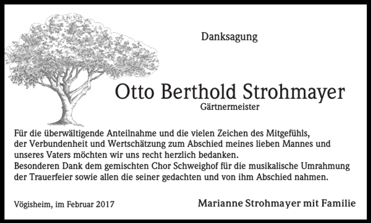 <p>Danksagung</p><p>Otto Berthold Strohmayer<br />Gärtnermeister<br />Für die überwältigende Anteilnahme und die vielen Zeichen des Mitgefühls,<br />der Verbundenheit und Wertschätzung zum Abschied meines lieben Mannes und<br />unseres Vaters möchten wir uns recht herzlich bedanken.<br />Besonderen Dank dem gemischten Chor Schweighof für die musikalische Umrahmung<br />der Trauerfeier sowie allen die seiner gedachten und von ihm Abschied nahmen.<br />Vögisheim, im Februar 2017</p><p>Marianne Strohmayer mit Familie</p>