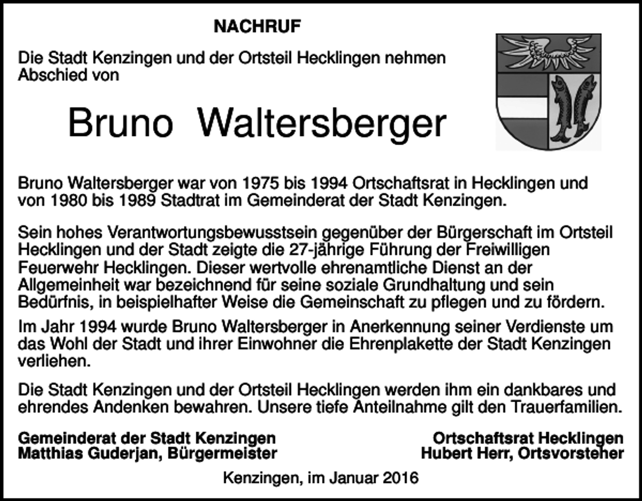 <p>NACHRUF<br />Die Stadt Kenzingen und der Ortsteil Hecklingen nehmen<br />Abschied von</p><p>Bruno Waltersberger<br />Bruno Waltersberger war von 1975 bis 1994 Ortschaftsrat in Hecklingen und<br />von 1980 bis 1989 Stadtrat im Gemeinderat der Stadt Kenzingen.<br />Sein hohes Verantwortungsbewusstsein gegenüber der Bürgerschaft im Ortsteil<br />Hecklingen und der Stadt zeigte die 27-jährige Führung der Freiwilligen<br />Feuerwehr Hecklingen. Dieser wertvolle ehrenamtliche Dienst an der<br />Allgemeinheit war bezeichnend für seine soziale Grundhaltung und sein<br />Bedürfnis, in beispielhafter Weise die Gemeinschaft zu pflegen und zu fördern.<br />Im Jahr 1994 wurde Bruno Waltersberger in Anerkennung seiner Verdienste um<br />das Wohl der Stadt und ihrer Einwohner die Ehrenplakette der Stadt Kenzingen<br />verliehen.<br />Die Stadt Kenzingen und der Ortsteil Hecklingen werden ihm ein dankbares und<br />ehrendes Andenken bewahren. Unsere tiefe Anteilnahme gilt den Trauerfamilien.<br />Gemeinderat der Stadt Kenzingen<br />Matthias Guderjan, Bürgermeister<br />Kenzingen, im Januar 2016</p><p>Ortschaftsrat Hecklingen<br />Hubert Herr, Ortsvorsteher</p>