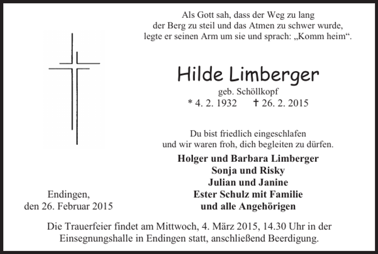 <p>Als Gott sah, dass der Weg zu lang<br />der Berg zu steil und das Atmen zu schwer wurde,<br />legte er seinen Arm um sie und sprach: „Komm heim“.</p><p>Hilde Limberger<br />geb. Schöllkopf</p><p>* 4. 2. 1932</p><p> 26. 2. 2015</p><p>Du bist friedlich eingeschlafen<br />und wir waren froh, dich begleiten zu dürfen.</p><p>Endingen,<br />den 26. Februar 2015</p><p>Holger und Barbara Limberger<br />Sonja und Risky<br />Julian und Janine<br />Ester Schulz mit Familie<br />und alle Angehörigen</p><p>Die Trauerfeier findet am Mittwoch, 4. März 2015, 14.30 Uhr in der<br />Einsegnungshalle in Endingen statt, anschließend Beerdigung.</p>