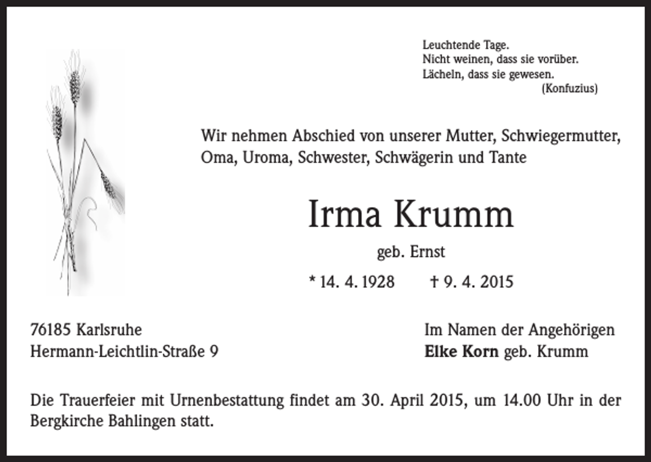 <p>Leuchtende Tage.<br />Nicht weinen, dass sie vorüber.<br />Lächeln, dass sie gewesen.</p><p>(Konfuzius)</p><p>Wir nehmen Abschied von unserer Mutter, Schwiegermutter,<br />Oma, Uroma, Schwester, Schwägerin und Tante</p><p>Irma Krumm<br />geb. Ernst<br />* 14. 4. 1928 † 9. 4. 2015<br />76185 Karlsruhe<br />Hermann-Leichtlin-Straße 9</p><p>Im Namen der Angehörigen<br />Elke Korn geb. Krumm</p><p>Die Trauerfeier mit Urnenbestattung findet am 30. April 2015, um 14.00 Uhr in der<br />Bergkirche Bahlingen statt.</p>