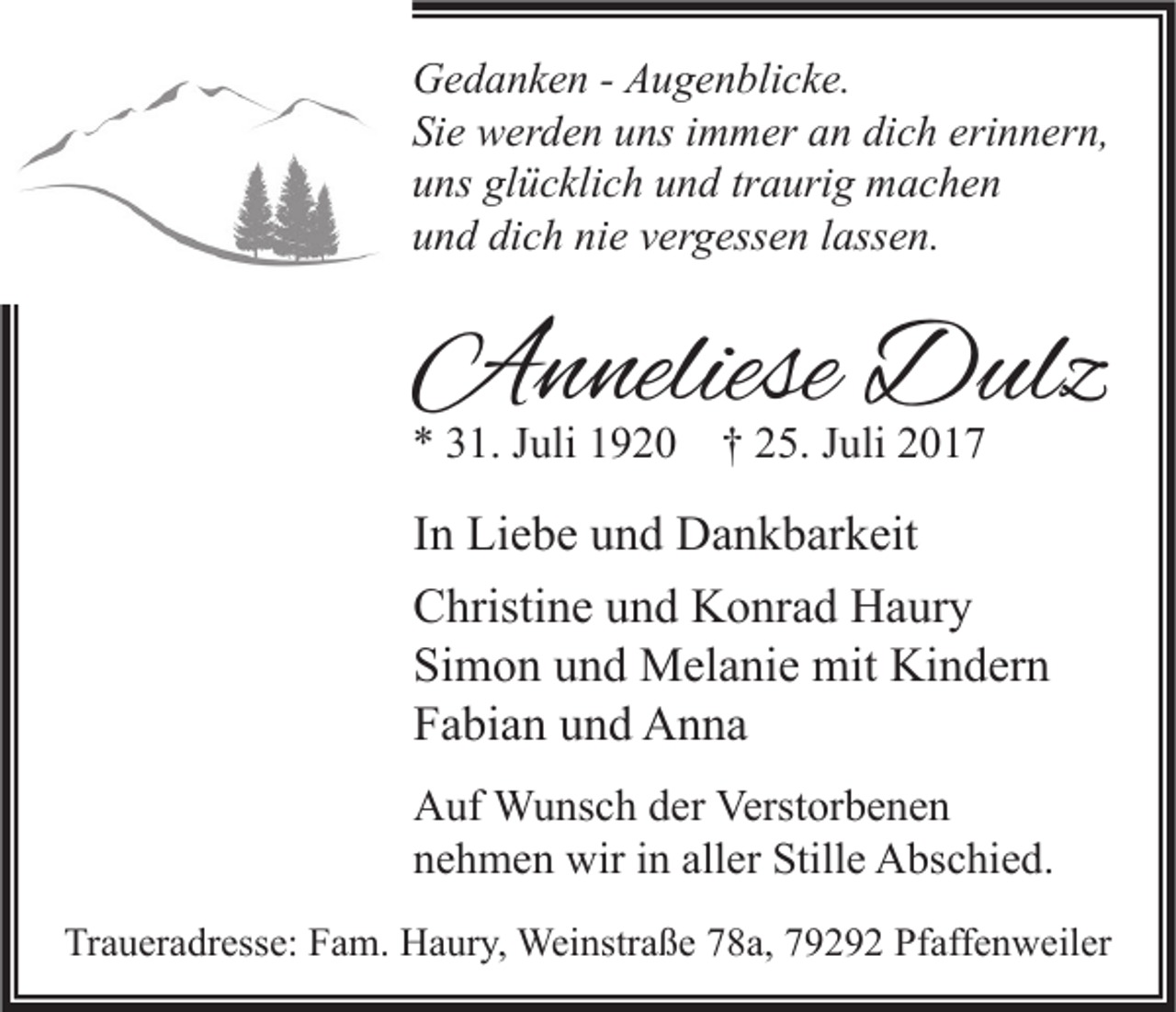 <p>G e d a n k e n - - AAugenblicke.<br />Gedanken<br />u g e n bli c k e.<br />Si<br />e werden<br />w er d e n uuns<br />ns iimmer<br />m m er aan<br />n di<br />c h eri<br />n n er n,<br />Sie<br />dich<br />erinnern,<br />glücklich<br />uuns<br />ns gl<br />ü c kli c h uund<br />n d trtraurig<br />a uri g machen<br />m ac he n<br />uund<br />n d di<br />c h ni<br />e vvergessen<br />er g ess e n llassen.<br />ass e n.<br />dich<br />nie</p><p>AAnneliese<br />n neliese DDulz<br />ulz<br />** 331.<br />1. JJuli<br />uli 11920<br />9 2 0 †† 225.<br />5. JJuli<br />uli 22</p><p>I n Liebe<br />In<br />Li e b e und<br />u n d Dankbarkeit<br />D a n k b ar k eit<br />CChristine<br />hristi n e uund<br />n d Konrad<br />K o nr a d Haury<br />H a ur y<br />Si<br />m o n uund<br />n d Melanie<br />M el a ni e mit<br />mit Kindern<br />Ki n d er n<br />Simon<br />FFabian<br />a bi a n uund<br />n d Anna<br />A n na<br />A uf Wunsch<br />Auf<br />W u ns c h dder<br />er Verst<br />Verstorbenen<br />or b e n e n<br />nnehmen<br />e h m e n wir<br />wir iin<br />n all<br />aller<br />er Stille<br />Still e Abschied.<br />A bs c hi e d.<br />Traueradresse:<br />Tr<br />a u er a dr ess e: FFam.<br />a m. Haury,<br />H a ur y, Weinstraße<br />Wei nstr a ß e 778a,<br />8 a, 779292<br />9 2 9 2 Pf<br />Pfaffenweiler<br />aff e n w eil er</p>