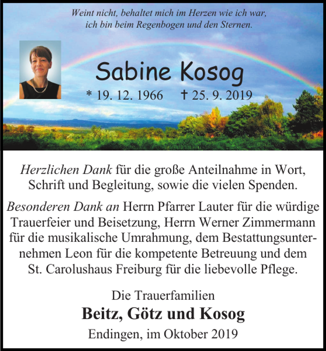 <p>Weint nicht, behaltet mich im Herzen wie ich war,<br />ich bin beim Regenbogen und den Sternen.</p><p>Sabine Kosog<br />* 19. 12. 1966</p><p> 25. 9. 2019</p><p>Herzlichen Dank für die große Anteilnahme in Wort,<br />Schrift und Begleitung, sowie die vielen Spenden.<br />Besonderen Dank an Herrn Pfarrer Lauter für die würdige<br />Trauerfeier und Beisetzung, Herrn Werner Zimmermann<br />für die musikalische Umrahmung, dem Bestattungsunternehmen Leon für die kompetente Betreuung und dem<br />St. Carolushaus Freiburg für die liebevolle Pflege.<br />Die Trauerfamilien</p><p>Beitz, Götz und Kosog<br />Endingen, im Oktober 2019</p>