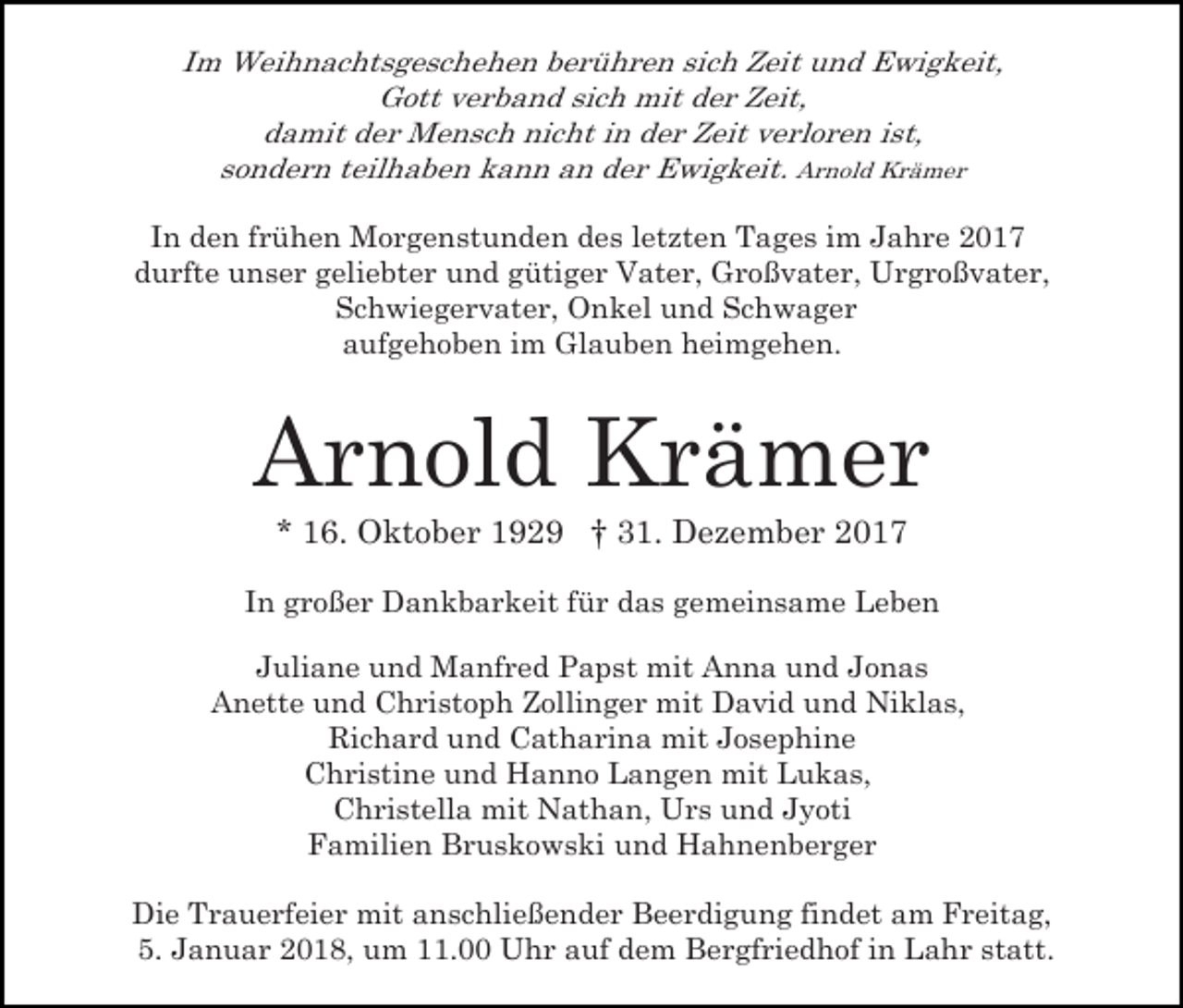 <p>Im Weihnachtsgeschehen berühren sich Zeit und Ewigkeit,<br />Gott verband sich mit der Zeit,<br />damit der Mensch nicht in der Zeit verloren ist,<br />sondern teilhaben kann an der Ewigkeit. Arnold Krämer<br />In den frühen Morgenstunden des letzten Tages im Jahre 2017<br />durfte unser geliebter und gütiger Vater, Großvater, Urgroßvater,<br />Schwiegervater, Onkel und Schwager<br />aufgehoben im Glauben heimgehen.</p><p>Arnold Krämer<br />* 16. Oktober 1929 † 31. Dezember 2017</p><p>In großer Dankbarkeit für das gemeinsame Leben<br />Juliane und Manfred Papst mit Anna und Jonas<br />Anette und Christoph Zollinger mit David und Niklas,<br />Richard und Catharina mit Josephine<br />Christine und Hanno Langen mit Lukas,<br />Christella mit Nathan, Urs und Jyoti<br />Familien Bruskowski und Hahnenberger<br />Die Trauerfeier mit anschließender Beerdigung findet am Freitag,<br />5. Januar 2018, um 11.00 Uhr auf dem Bergfriedhof in Lahr statt.</p>