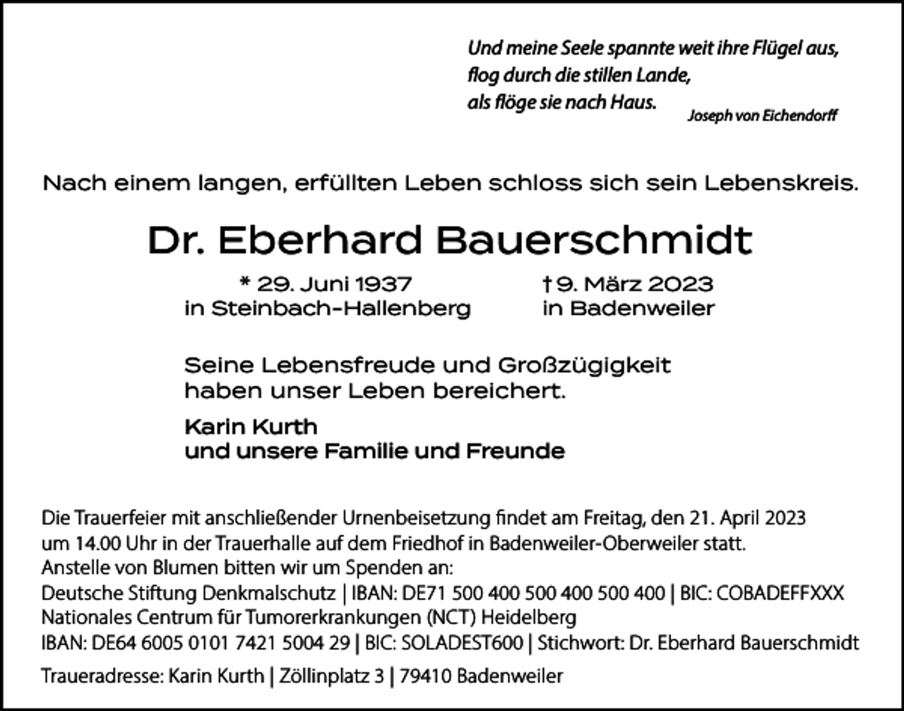 <p>Und meine Seele spannte weit ihre Flügel aus,<br />flog durch die stillen Lande,<br />als flöge sie nach Haus.<br />Joseph von Eichendorff</p><p>Nach einem langen, erfüllten Leben schloss sich sein Lebenskreis.</p><p>Dr. Eberhard Bauerschmidt<br />* 29. Juni 1937<br />in Steinbach-Hallenberg</p><p>† 9. März 2023</p><p>in Badenweiler</p><p>Seine Lebensfreude und Großzügigkeit<br />haben unser Leben bereichert.<br />Karin Kurth<br />und unsere Familie und Freunde</p><p>Die Trauerfeier mit anschließender Urnenbeisetzung findet am Freitag, den 21. April 2023<br />um 14.00 Uhr in der Trauerhalle auf dem Friedhof in Badenweiler-Oberweiler statt.<br />Anstelle von Blumen bitten wir um Spenden an:<br />Deutsche Stiftung Denkmalschutz | IBAN: DE71 500 400 500 400 500 400 | BIC: COBADEFFXXX<br />Nationales Centrum für Tumorerkrankungen (NCT) Heidelberg<br />IBAN: DE64 6005 0101 7421 5004 29 | BIC: SOLADEST600 | Stichwort: Dr. Eberhard Bauerschmidt<br />Traueradresse: Karin Kurth | Zöllinplatz 3 | 79410 Badenweiler</p>